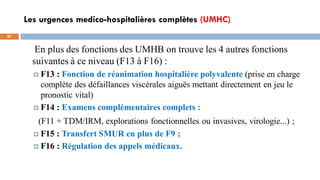 Les urgences medico-hospitalières complètes (UMHC)
87
En plus des fonctions des UMHB on trouve les 4 autres fonctions
suivantes à ce niveau (F13 à F16) :
 F13 : Fonction de réanimation hospitalière polyvalente (prise en charge
complète des défaillances viscérales aiguës mettant directement en jeu le
pronostic vital)
 F14 : Examens complémentaires complets :
(F11 + TDM/IRM, explorations fonctionnelles ou invasives, virologie...) ;
 F15 : Transfert SMUR en plus de F9 ;
 F16 : Régulation des appels médicaux.
 