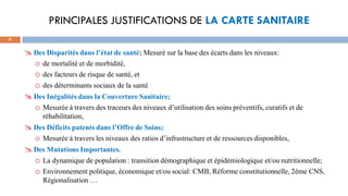 PRINCIPALES JUSTIFICATIONS DE LA CARTE SANITAIRE
9
Des Disparités dans l’état de santé; Mesuré sur la base des écarts dans les niveaux:
o de mortalité et de morbidité,
o des facteurs de risque de santé, et
o des déterminants sociaux de la santé
Des Inégalités dans la Couverture Sanitaire;
o Mesurée à travers des traceurs des niveaux d’utilisation des soins préventifs, curatifs et de
réhabilitation,
Des Déficits patents dans l’Offre de Soins;
o Mesurée à travers les niveaux des ratios d’infrastructure et de ressources disponibles,
Des Mutations Importantes.
o La dynamique de population : transition démographique et épidémiologique et/ou nutritionnelle;
o Environnement politique, économique et/ou social: CMB, Réforme constitutionnelle, 2éme CNS,
Régionalisation …
 
