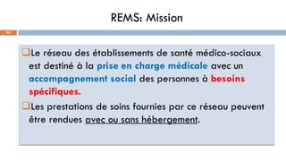 REMS: Mission
90
Le réseau des établissements de santé médico-sociaux
est destiné à la prise en charge médicale avec un
accompagnement social des personnes à besoins
spécifiques.
Les prestations de soins fournies par ce réseau peuvent
être rendues avec ou sans hébergement.
 
