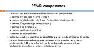 REMS: composantes
91
 Le réseau des établissements médico-sociaux est composé des :
➢ centres dits espaces « santé-jeunes » ;
➢ centres de rééducation physique, d'orthoptie et d'orthophonie ;
➢ centres d'appareillage orthopédique ;
➢ centres d'addictologie ;
➢ centres médico-universitaires ;
➢ centres de soins palliatifs.
 Cette liste peut être modifiée ou complétée par arrêté du ministre de la santé.
 Les établissements médico-sociaux sont créés dans le cadre des schémas
régionaux de l'offre de soins, soit par le ministère de la santé, soit en
partenariat avec d'autres acteurs publics ou privés.
 