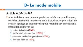 D- Le mode mobile
96
Article 6 D2-14-562
«Les établissements de santé publics et privés peuvent dispenser,
outre les prestations rendues en mode fixe, d’autres prestations de
soins et services en mode mobile pour répondre aux besoins de la
population au moyen de:
1. visites à domicile(VAD);
2. unités médicales mobiles (UMM) ;
3. caravanes médicales spécialisées (CMS);
4. hôpitaux mobiles (HM).
 