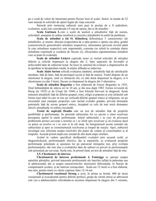 pe o scală de valori de intensitate pentru fiecare item al scalei. Itemii, în număr de 22
sunt saturaŃi în solicitări de opinii legate de viaŃa concretă.
        Întrucât prin instructaj subiecŃii sunt puşi în poziŃia de a fi judecători,
evaluatori, scala este considerată a fi una de opinie, dar şi de atitudini.
        Scala Guttman L.este o scală de analiză a atitudinilor faŃă de rasism,
solicitând aranjarea în ordine ierarhică şi corectă a atitudinilor în astfel de probleme.
        Scala de atitudini a lui O. Klineberg diferentiaza 5 caracteristici ale
atitudinilor, şi anume: direcŃia (capacitatea de a opta pentru o opinie sau alta), gradul
(caracteristicile generalizării atitudinii respective), intensitatea (priveste nivelul până
la care atitudinea respectivă este importantă), coerenŃa (se referă la corelaŃia dintre
atitudinea exprimată şi conduita de fiecare zi), eficacitatea (spontaneitatea atitudinii
care se pune în evidenŃă).
        Scala de atitudini Lickert cuprinde itemi ce includ solicitări de atitudini
diferite şi solicită răspunsuri la alegere din 5, între aspectele de favorabil şi
nefavorabil date de subiectul testat. Se trece în sistemul de evaluare a răspunsurilor de
la aprobare la dezaprobare totală, la mijloc aflându-se indecizia.
        Scala Alain Sarton solicită evaluarea sănătatii, atitudinile faŃă de satisfacŃiile
imediate, faŃă de bani, faŃă de prestigiul social şi faŃă de muncă. Testul dispune de un
chestionar la alegere, unul cu obstacole (6), cu câte două răspunsuri la alegere, si 6
chestionare cu câte 3 itemi, fiecare cu răspunsuri la alegere din 5 alternative.
        Scala de atitudini Bogardus a fost elaborată de Emery Bogardus în 1925,
fiind îmbunătăŃită de câteva ori în 10 ani, şi din nou după 1982. Forma revizuită de
Doog (în 1935) şi de Crispi (în 1944) a fost folosită frecvent în diagnoză. Scala
măsoară atitudinile faŃă de diferite grupuri, etnii, religii şi popoare şi este alcătuită sub
forma unui tabel în care se trec pe verticală diferite grupuri etnice şi religioase, iar pe
orizontală sunt enunŃate propoziŃii care includ evaluări gradate, privind distanŃele
potenŃiale faŃă de aceste grupuri etnice, începând cu cele de mai mică distanŃare
afectiv-atitudinală, în ordine crescândă.
        Testul de aspiraŃii Dembo este un test de atitudini faŃă de propriile
posibilităŃi şi performanŃe. Se prezintă subiectului foi cu sarcini a căror rezolvare
presupune apelul la unele performanŃe. IniŃial subiectului i se cere să privească
problemele primei secvenŃe a testului ce i se oferă spre rezolvare şi să evalueze dacă
va putea sa rezolve ce i se cere si în cât timp. Se înregistrează aceste estimări ale
subiectului şi apoi se cronometrează rezolvarea şi timpul de reacŃie. Apoi, subiectul
investigat este informat asupra rezolvării din punct de vedere al corectitudinii şi al
timpului. Această primă etapă este urmată de alte două etape similare.
        Având în vedere specificul desfăşurării evaluării prin această scală, se
diagnostichează, performanŃele efective, dar şi aspiratiile, se evaluează propriile
performanŃe potenŃiale şi ajustarea lor pe parcursul intregului test, prin evoluŃia
performanŃelor, dar mai ales a evaluărilor date de subiect cu privire la performanŃele
sale potenŃiale pe secvenŃe. Scala este, în primul rând, un test de atitudine faŃă de sine.
        2.5. Chestionare de interese
        Chestionarul de interese profesionale J. Fonteigge se opreşte asupra
opiniilor părinŃilor, privind interesele profesionale ale tinerilor (aflaŃi la pubertate sau
la adolescenŃă), dar şi asupra caracteristicilor intereselor diferenŃiale, în funcŃie de
competenŃele şcolare, şi de interese extraşcolare. Scala are 12 itemi si a fost elaborat,
mai ales, pentru tineri cu vârste cuprinse între 12-14 ani.
        Chestionarul vocational Strong a avut, în prima sa formă, 400 de itemi
vocaŃionali şi avocaŃionali pentru diferite profesii, grupa de vârstă căreia se adresează
este cea a adolescenŃilor solicitându-se acestora răspunsuri la alegere din 3 variante,
 