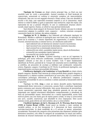 Tipologia lui Corman are drept criteriu principal faŃa, ca fiind cea mai
sensibilă carte de vizită a personalităŃii. Autorul considera că fiind încărcată de
expresivitate, armonizată cu vorbirea şi structruile complexe ale intercorelaŃiilor
situaŃionale, faŃa este cea mai angajată structură a fiinŃei umane. FaŃa este abordată la
nivelul a trei etaje, care reprezintă rezumatul corporal şi cel al caracterului: etajul
inferior se referă la bărbie şi gură şi reprezintă viaŃa instinctivă; etajul din mijloc este
reprezentat de nas şi pomeŃii obrajilor, în care se condensează structura afectiv-
socială; etajul superior, fruntea, se referă la viaŃa spiritual-intelectuală.
        Sunt distinse două categorii de fizionomii faciale: dilatate care pun în evidenŃă
caracteristici adaptate la condiŃiile vieŃii, expansive – realiste; retractate corespund
caracterelor lipsite de vitalitate, dar adesea originale.
        Tigologia lui W. S. Sheldon a fost elaborată sub influenŃele tipologiei lui
Kretschmer. Sheldon a subliniat că tipologiile pure sunt foarte rare, iar tipologia lui a
pornit de la existenŃa a 3 sisteme importante ale organismului, si anume: sistemul
visceral, sistemul muscular şi sistemul nervos, iar clasificarea arată astfel:
        - tipul endomorf este cel dominat de sistemul visceral (viscerotonia);
        - tipul mezomorf este caracterizat de dominaŃia sistemului muscular;
        - tipul ectomorf are ca dominanŃă sistemul nervos;
        - endomorful este relativ asemănător tipului picnic, descris de Kretschner;
        - ectomorful este asemănător tipului leptosom;
        - mezomorful este similar tipului atletic.
        Tigologia lui I. P. Pavlov. Celebrul neurolog a avut un rol important în
psihologie, prin teoria reflexelor condiŃionate, considerate suportul fundamental al
adaptării culturale şi mai ales al teoriei învătării. Cele 4 tipuri fundamentale
identificate de Pavlov, pornind de la 3 insuşiri ale sistemului nervos (mobilitate, forŃă
şi echilibru, ale proceselor de excitaŃie şi inhibiŃie) sunt următoarele: melancolic;
coleric; flegmatic; sanguin. ContribuŃia lui I.P. Pavlov în problemele tipologiilor, este
importantă pentru cercetarea personalităŃii diferenŃiate.
        Clasificarea tipologică a lui Landsteiner si Leon Bourdel are drept criteriu
grupele sanguine, Bourdel fiind interesat de relaŃia posibilă dintre grupele sanguine şi
temperament şi a obŃinut rezultate semnificative pe acest plan, fapt ce a contribuit la
consolidarea psihologiei diferentiale şi la adâncirea problematicii complexe a
structurilor personalităŃii în care se constituie o unitate acŃională şi funcŃională relativă
şi specifică.
        Tipologia lui C.G. Jung a creat un interes deosebit pentru bipolaritatea
fundamentală dintre introversie si extraversie, aceasta fiind o contribuŃie importantă
pentru conturarea unei structuri diferentiale, între aceste dimensiuni de personalitate.
Aceste caracteristici reprezintă, după Jung, atitudinile generale de cea mai mare
importanŃă care implică structurarea diferenŃelor comportamentale şi atitudinale de
bază ale personalităŃii umane. Introvertitul are o natură impenetrabilă, acesta fiind
motivul pentru care este foarte greu de inŃeles pentru ceilalŃi, în timp ce extravertitul
este activ, sociabil, exteriorizat, uşor abordabil în orice imprejurare. Între aceste
extreme există, grade diferite ale introvertiŃilor, dar şi a extravertiŃilor.
        Clasificări tipologice ale lui G. Heymans şi E. D. Wiersma, René la Senne
(1945) şi Gaston Berger (1950). Aceşti autori au introdus o mare cantitate de
variabile psihice, ce au fost încorporate în 3 dimensiuni de baza: emotivitate,
activitate-reactivitate, în două modalităŃi de a fi activate şi anume: primaritate-
secundaritate. Persoanele din categoria celor primaritare dau răspunsuri imediate (prin
dominarea reacŃiilor), cele aflate în categoria de secundaritate au reacŃii mai tardive,
dominate de structuri intelectuale sau mai profund afective. Aceste clasificări au dus
 