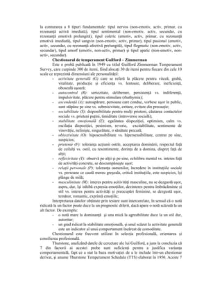 la conturarea a 8 tipuri fundamentale: tipul nervos (non-emotiv, activ, primar, cu
rezonanŃă activă imediată), tipul sentimental (non-emotiv, activ, secundar, cu
rezonanŃă emotivă prelungită), tipul coleric (emotiv, activ, primar, cu rezonanŃă
emotivă imediată), tipul sangvin (non-emotiv, activ, primar), tipul pasional (emotiv,
activ, secundar, cu rezonanŃă afectivă prelungită), tipul flegmatic (non-emotiv, activ,
secundar), tipul amorf (emotiv, non-activ, primar) şi tipul apatic (non-emotiv, non-
activ, secundar).
        Chestionarul de temperament Guilford – Zimmerman
        Este o probă publicată în 1949 cu titlul Guilford Zimmerman Temperament
Survey, care curpinde 300 de itemi, fiind alocaŃi 30 de itemi pentru fiecare din cele 10
scale ce reprezintă dimensiuni ale personalităŃii:
        - activitate generală (G) care se referă la plăcere pentru viteză, grabă,
             vitalitate, producŃie şi eficienŃa vs. lentoare, deliberare, ineficienŃă,
             oboseală uşoară;
        - autocontrol (R): seriozitate, deliberare, persistenŃă vs. indiferenŃă,
             impulsivitate, plăcere pentru stimulare (rhathymia);
        - ascendenŃă (A): autoapărare, persoane care conduc, vorbesc uşor în public,
             sunt stăpâne pe sine vs. submisivitate, ezitare, evitare din precauŃie;
        - sociabilitate (S): dsiponibilitate pentru mulŃi prieteni, căutarea contactelor
             sociale vs. prieteni puŃini, timiditate (introversie socială);
        - stabilitate emoŃională (E): egalitatea dispoziŃiei, optimism, calm vs.
             oscilaŃia dispoziŃiei, pesimism, reverie, excitabilitate, sentimente de
             vinovăŃie, nelinişte, singurătate, o sănătate precară;
        - obiectivitate (O): hiposensibilitate vs. hipersensibilitate, centrat pe sine,
             suspicios;
        - prietenie (F): toleranŃa acŃiunii ostile, acceptarea dominării, respectul faŃă
             de ceilalŃi vs. ostil, cu resentimente, dorinŃa de a domina, dispreŃ faŃă de
             alŃii;
        - reflexivitate (T): observă pe alŃii şi pe sine, echilibru mental vs. interes faŃă
             de activităŃi concrete, se descumpăneşte uşor;
        - relaŃii personale (P): toleranŃa oamenilor, încredere în instituŃiile sociale
             vs. persoane ce caută mereu greşeala, critică instituŃiile, este suspicios, îşi
             plânge de milă;
        - masculinitate (M): interes pentru acitivităŃi masculine, nu se dezgustă uşor,
             aspru, dur, îşi inhibă expresia emoŃiilor, dezinteres pentru îmbrăcăminte şi
             stil vs. interes pentru activităŃi şi preocupări feminine, se dezgustă uşor,
             temător, romantic, exprimă emoŃiile;
        Interpretarea datelor obŃinute prin testare sunt intercorelate, în sensul că o notă
ridicată la un factor poate duce la un prognostic diferit, dacă apare o notă scăzută la un
alt factor. De exemplu:
        - o notă mare la dominanŃă şi una mică la agreabilitate duce la un stil dur,
             autoritar;
        - un grad ridicat la stabilitate emoŃională, şi unul scăzut la activitate generală
             este un indicator al unui comportament încărcat de comoditate.
        Chestionarul este frecvent utilizat în selecŃia profesională, orientarea şi
consilierea profesională.
        Thurstone, analizând datele de cercetare ale lui Guilford, a juns la concluzia că
7 din factorii ai acestei probe sunt suficienŃi pentru a justifica varianŃa
comportamentală, fapt ce a stat la baza motivaŃiei de a le include într-un chestionar
derivat, şi anume Thurstone Temperament Schedule (TTS) elaborat în 1950. Aceste 7
 