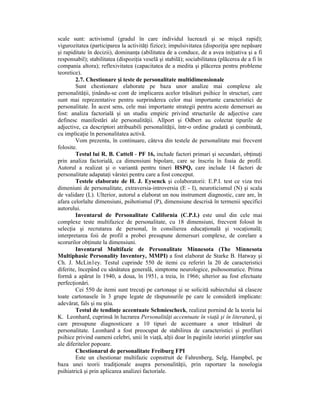 scale sunt: activismul (gradul în care individul lucrează şi se mişcă rapid);
vigurozitatea (participarea la activităŃi fizice); impulsivitatea (dispoziŃia spre nepăsare
şi rapiditate în decizii), dominanŃa (abilitatea de a conduce, de a avea iniŃiativa şi a fi
responsabil); stabilitatea (dispoziŃia veselă şi stabilă); sociabilitatea (plăcerea de a fi în
compania altora); reflexivitatea (capacitatea de a medita şi plăcerea pentru probleme
teoretice).
        2.7. Chestionare şi teste de personalitate multidimensionale
        Sunt chestionare elaborate pe baza unor analize mai complexe ale
personalităŃii, Ńinându-se cont de implicarea acelor trăsături psihice în structuri, care
sunt mai reprezentative pentru surprinderea celor mai importante caracteristici de
personalitate. În acest sens, cele mai importante strategii pentru aceste demersuri au
fost: analiza factorială şi un studiu empiric privind structurile de adjective care
definesc manifestări ale personalităŃii. Allport şi Odbert au colectat tipurile de
adjective, ca descriptori atribuabili personalităŃii, într-o ordine gradată şi combinată,
cu implicaŃie în personalitatea activă.
        Vom prezenta, în continuare, câteva din testele de personalitate mai frecvent
folosite.
        Testul lui R. B. Cattell - PF 16, include factori primari şi secundari, obŃinuŃi
prin analiza factorială, ca dimensiuni bipolare, care se înscriu în foaia de profil.
Autorul a realizat şi o variantă pentru tineri HSPQ, care include 14 factori de
personalitate adapataŃi vârstei pentru care a fost conceput.
        Testele elaborate de H. J. Eysenck şi colaboratorii: E.P.I. test ce viza trei
dimeniuni de personalitate, extraversia-introversia (E - I), neuroticismul (N) şi scala
de validare (L). Ulterior, autorul a elaborat un nou instrument diagnostic, care are, în
afara celorlalte dimensiuni, psihotismul (P), dimensiune descrisă în termenii specifici
autorului.
        Inventarul de Personalitate California (C.P.I.) este unul din cele mai
complexe teste multifazice de personalitate, cu 18 dimensiuni, frecvent folosit în
selecŃia şi recrutarea de personal, în consilierea educaŃională şi vocaŃională;
interpretarea foii de profil a probei presupune demersuri complexe, de corelare a
scorurilor obŃinute la dimensiuni.
        Inventarul Multifazic de Personalitate Minnesota (The Minnesota
Multiphasic Personality Inventory, MMPI) a fost elaborat de Starke B. Hatway şi
Ch. J. McLin1ey. Testul cuprinde 550 de itemi cu referiri la 20 de caracteristici
diferite, începând cu sănătatea generală, simptome neurologice, psihosomatice. Prima
formă a apărut în 1940, a doua, în 1951, a treia, în 1966; ulterior au fost efectuate
perfecŃionări.
        Cei 550 de itemi sunt trecuŃi pe cartonaşe şi se solicită subiectului să claseze
toate cartonasele în 3 grupe legate de răspunsurile pe care le consideră implicate:
adevărat, fals şi nu ştiu.
        Testul de tendinŃe accentuate Schmiescheck, realizat pornind de la teoria lui
K. Leonhard, cuprinsă în lucrarea PersonalităŃi accentuate în viaŃă şi în literatură, şi
care presupune diagnosticare a 10 tipuri de accentuare a unor trăsături de
personalitate. Leonhard a fost preocupat de stabilirea de caracteristici şi profiluri
psihice privind oameni celebri, unii în viaŃă, alŃii doar în paginile istoriei ştiinŃelor sau
ale diferitelor popoare.
        Chestionarul de personalitate Freiburg FPI
        Este un chestionar multifazic copnstruit de Fahrenberg, Selg, Hampbel, pe
baza unei teorii tradiŃionale asupra personalităŃii, prin raportare la nosologia
psihiatrică şi prin aplicarea analizei factoriale.
 