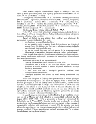 Forma de bază, completă a chestionarului conŃine 212 itemi şi 12 scale, dar
există şi forme prescurtate pentru trieri rapide şi pentru reexaminări (FPI K cu 76
itemi, FPI HA şi FPI HB cu 114 itemi).
        Scalele probei sunt următoarele: FPI 1 - nervozitate, tulburări psihosomatice
(34 itemi); FPI 2 – agresivitate, imaturitate emoŃională; FPI 3 – depresie, nesiguranŃă;
FPI 4 – emotivitate – frustrare; FPI 5 – sociabilitate; FPI 6 – calm, sânge rece,
încredere în sine; FPI 7 – tendinŃa de dominare, reactivitate, agresivitate; FPI 8 –
inhibiŃie, tensiune; FPI 9 – fire deschisă, autocritic; FPI E – extraversie – introversie;
FPI N – labilitate emoŃională; FPI M – masculinitate.
        Chestionarul de nevrotism şi psihopatie Pichot – P.N.P.
        Testul P.N.P. care se referă la tendinŃele spre paranoia, nevroză şi psihopatie a
fost publicat în 1958, de psihiatrul francez Pichot, fiind concepută iniŃial atât pentru
evaluarea militarilor, cât şi a civililor.
         Testul lui Pichot nu este alcătuit după modelul unui chestionar de
personalitate obişnuit, fiind alcătuit din 3 părŃi:
        - un chestionar, un ansamblu de întrebări;
        - un test asociativ-verbal cu alegere forŃată derivat dintr-un test britanic, şi
             anume Crown Word Connection List , test ce a fost conceput pornind de la
             experimentele şi cercetările lui Jung;
        - un test de gusturi alimentare elaborat pornind de la un comportament
             ideosincratic al nevroticilor, şi anume tendinŃa de a refuza multe alimente.
        Pentru ultimele două subteste, alegerile subiectului pot releva fie normalitatea,
prin lipsa de manifestare a unui complex inconştient, fie anormalitatea prin dominarea
unor alegeri simptomatice.
        Scalele care sunt vizate de test sunt următoarele:
        1. Scala de sinceritate este o scală similară cu cea din MMPI.
        2. Nevrotismul este o scală a cărei notă este obŃinută prin însumarea
             ponderată a scorului standard la probele de gusturi alimentare, asociaŃii
             verbale şi la chestionar;
        3. A treia scală este cea a tendinŃelor paranoide, cuprinde itemi
             corespunzători acestei tendinŃe;
        4. TendinŃele psihopate sunt relevate de itemi derivaŃi experimental din
             MMPI
        Notele care sunt peste 70 (note T) redau probabilitatea să prezinte patologia
reprezentată de scala respectivă. Dacă notele nu depăşesc 70 nu se poate vorbi de
trăsătură patologică, ci doar de tendinŃe aflate în limite normale, această situaŃie
solicitând un examen aprofundat. În situaŃia când note inferioare la cele 4 scale sunt
însoŃite de note ridicate la scala L, se poate vorbi de tendinŃa subiectului de a se
prezenta într-o lumină favorabilă, conştientă sau nu. În acest caz, este nevoie de
aprofundarea examenului care să diferenŃieze rigiditatea paranoicului şi dorinŃa
subiectului de a răspunde conform dezirabilităŃii sociale.
        În această categorie menŃionăm şi testele obiective de personalitate, printre
care se află şi Metoda aprecierii obiective a personalităŃii, elaborată de Gh.
Zapan (1933, 1937, 1938, 1957) şi prezentată la Congresul InternaŃional de
Psihotehnică de la Viena (1937). Sarcinile testului sunt următoarele: se solicită
profesorilor şi elevilor, ca după efectuarea unei probe sau lucrări, pe baza cunoaşterii
competenŃelor colegilor, să-i menŃioneze pe primii 20% din colectiv care, după
părerea lor, au realizat cel mai bine activitatea respectivă într-o ordine clară; apoi, să
enumere pe ultimii 20% care au realizat cel mai slab activitatea dată. Tot in ordine,
începând cu cel mai bun dintre cei slabi.
 