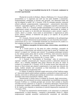 Cap. 3. Factori ai personalităŃii descrişi de H. J. Eysenck: conŃinuturi şi
cercetări experimentale


        Plecând de la teoriile lui Roback, Allport şi McKinnon, H. J. Eysenck definea
personalitatea ca "o organizare mai mult sau mai puŃin durabilă a caracterului,
temperamentului, inteligenŃei şi fizicului unei persoane, care determină modul său
unic de adaptare la mediu” (H. J. Eysenck, 1970). În concepŃia autorului, caracterul
reflectă atributele comportamentului, temperamentul - caracteristicile afectivităŃii,
intelectul - capacităŃile cognitive, iar fizicul - configuraŃia corporală şi sistemul neuro
- endocrin. Astfel, H. J. Eysenck considera personalitatea ca o sumă de modele de
comportament actuale sau potenŃiale ale organismului, determinate de ereditate şi
mediu care iau naştere şi se dezvoltă prin interacŃiunea a patru sectoare: cognitiv,
conativ, afectiv şi somatic. Acest sistem al personalitaŃii se organizează pe patru
nivele: inferior, habitual, al trăsăturilor (de grup) şi cel superior, de tip general
(factorul general).
        H. J. Eysenck, folosind metoda factorială şi inspirându-se din psihopatologie
a elaborat un model bidimensional al personalităŃii, pe scara factorului intoversiune -
extraversiune (E) şi a cea a instabilităŃii emoŃionale sau neuroticism (N), model ce a
fost completat mai târziu cu o a treia dimensiune - psihotismul.
         3.1. Definirea conceptelor de introversiune, extraversiune, neuroticism şi
temperament.
         R. J. Corsini preciza că, din punct de vedere etimologic, conceptele de
introversiune şi extraversiune sunt utilizate de mult timp în sensul de “orientare spre
interior" şi respectiv de "orientare spre exterior". În accepŃiune psihologică termenii
au fost utilizaŃi pentru prima dată în secolul al XVlI-lea, când extraversia desemna
orientarea gândurilor către exterior, iar introversia desemna orientarea asupra
gândurilor proprii, asupra lumii interioare (R. J. Corsini, 1994).
        H. J. Eysenck în “Enciclopedia of Psychology” arăta că extraversiunea
exprimă o atitudine caracterizată prin “mişcarea pozitivă a subiectului interesat de
obiect", sau o atitudine îndreptată către lumea obiectivă din punct de vedere al
evaluării şi al intenŃiei (H. J. Eysenck, 1972). În aceeaşi lucrare tipul introvertit este
descris ca fiind orientat spre propriul comportament şi mai puŃin spre obiectele din
mediu. Ambele atitudini sunt considerate ca fiind determinate de ereditate, ele
rămânând constante pe tot parcursul vietii.
        N. Sillamy, la rândul lui, defineşte simplu introversia ca fiind "replierea asupra
sa". IntrovertiŃii ignoră mediul ambiant cautându-şi satisfacŃiile în lumea interioară. În
opoziŃie, extroversia se defineşte prin tendinŃa de exteriorizare a sentimentelor, şi prin
deschidere către lumea exterioară (N. Sillamy, 1965).
        Neuroticismul, al doilea factor în modelul lui Eysenck, după extraversiune -
introversiune, mai este denumit nevrotism, emoŃionalitate sau instabilitate emoŃională.
Eysenck îl definea ca o tendinŃă genotipă spre nevroză, fiind corelată cu funcŃiile
activităŃii nervoase superioare şi, în special, cu stimularea adrenergică. Neuroticismul
ca dimensiune ereditară a personalităŃii corespunde cu factorul anxietate descris de
R. B. Cattell şi este relaŃionat cu intensitatea şi controlul răspunsurilor emoŃionale (H.
J. Eysenck, 1972).
        În funcŃie de caractersticile neuroticismului şi ale extraversiei se conturează
temperamentul, ca latură dinamico - energetică a personalităŃii. Pentru G. Allport
temperamentul cuprinde ansamblul caracteristicilor emoŃionale ale individului
 