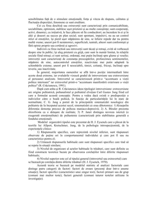 sensibilitatea faŃă de o stimulare emoŃională, forŃa şi viteza de răspuns, calitatea şi
fluctuaŃia dispoziŃiei, fenomene ce sunt ereditare.
         Cei cu firea deschisă sau extraverŃii sunt caracterizaŃi prin comunicabilitate,
sociabilitate, optimism, stabilesc uşor prietenii şi au multe cunoştinŃe; sunt cooperanŃi,
activi, dinamici, cu iniŃiativă, le face plăcere să fie conducători; au încredere în ei şi în
alŃii şi deseori au succes pe plan social; sunt spontani, impulsivi, nu au un control
strict al emoŃiilor, îşi pierd uşor stăpânirea de sine, se înfurie repede dar nu pentru
multă vreme; uneori pot fi nestatornici, superficiali, teatrali, alteori sunt conformişti şi
fără opinie proprie sau certăreŃi şi agresivi.
         Indivizii cu firea inchisă sau introverŃii sunt tăcuŃi şi retraşi, evită să vorbească
despre sine în public; îşi aleg prietenii cu grijă, care sunt în număr limitat, în relaŃiile
sociale fiind retraşi; ei sunt serioşi, ordonaŃi, mai puŃin înclinaŃi spre glume şi veselie;
introverŃii sunt caracterizaŃi de constanŃa preocupărilor, profunzimea sentimentelor,
stăpânire de sine, autocontrolul emoŃiilor, reactivitate mai putin adaptată la
schimbările exteme; uneori pot fi nesociabili, timizi, ezitanŃi, fricoşi, înclinaŃi spre
reverie, sau inactivitate.
         În general, majoritatea oamenilor se află într-o poziŃie intermediară între
aceste două extreme, iar evaluările vizează gradul de introversiune sau extraversiune
al persoanei analizate. Introvertul se caracterizează printr-o “accentuare a vieŃii
psihice interioare" iar extravertul printr-o “accentuare manifestării exterioare a vieŃii
psihice" (R. Crăciunescu, 1991).
         După cum arăta şi R. Crăciunescu ideea tipologiei introversiune- extraversiune
are origine psihiatrică, psihanalistul şi psihiatrul elveŃian Carl Gustav Jung fiind cel
care a formulat această concepŃie. Pentru a vedea dacă există o predispoziŃie a
indivizilor către o boală psihică, în funcŃie de particularităŃile lui în stare de
normalitate, C. G. Jung a pornit de la principalele sistematizări nosologice din
psihiatrie de Ia începutul acestui secol, sistematizări ce erau dihotomice: 1) Kraepelin
diferenŃia demenŃa precoce de psihoza maniaco-depresivă; 2) A. Bleuler prezenta
shizofrenia ca o detaşare de realitate; 3) P. Janet distingea nevroza isterică (o
exagerată emoŃionalitate) de psihastenie (caracterizată prin stabilitatea generală a
fondului emoŃional).
          Modelul organizării tipului este prezentat de H. J. Eysenck care a plecat de la
teoriile lui Allport, Kretschmer, Jung, de la psihologia introspecŃionistă, de la
experienŃele clinice:
         1) Răspunsurile specifice, care reprezintă nivelul inferior, sunt răspunsuri
observate de puŃine ori în comportamentul individului şi care pot fi sau nu
caracteristice pentru el;
         2) Urmează răspunsurile habituale care sunt răspunsuri specifice care tind să
se repete în situaŃii similare;
         3) Nivelul de organizare al actelor habituale în trăsături, care sunt definite ca
fiind constructe teoretice bazate pe observarea corelaŃiilor între diferite răspunsuri
habituale;
         4) Nivelul superior este cel al tipului general (introvertul sau extravertul) care
se bazează pe corelaŃia dintre diferite trăsături (H. J. Eysenck, 1970).
         Această teorie se bazează pe modelul statistic al analizei factoriale care
distinge patru categorii de factori: factori de eroare (prezenŃi doar într-o anume
situaŃie); factori specifici (caracteristici unui singur test); factori primari sau de grup
(comuni mai multor teste); factori generali (comuni tuturor testelor utilizate în
investigaŃie).
 