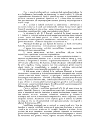 Ceea ce este direct observabil este reacŃia specifică, nu tipul sau trăsătura. De
acea, în elaborarea chestionarelor s-a Ńinut cont de “rezistenŃele psihice" în obŃinerea
răspunsurilor care demonstrează faptul că însuşirile persoanei se organizează ierarhic
pe nivele crescânde de generalitate. Tipurile nu pot fi evaluate direct, iar trăsăturile
sunt greu observabile, dar obişnuinŃele pot fi descrise, precum şi reacŃiile specifice în
diferite situaŃii.
        H. J. Eysenck a elaborat chestionare de extraversiune - introversiune şi
nevrozism pornind de la două idei fundamentale: unitatea fiecărui factor separat
(însuşirile pentru factorul introversiune - extraversiune, şi separat pentru neuroticism
să manifeste corelaŃii mari între ele) şi independenŃa celor doi factori.
        În chestionarele sale, H. J. Eysenck, pornind de la factorii prezentaŃi de
J. P. Guilford şi extinzând analiza factorială asupra intercorelaŃiilor dintre trăsăturile
primare, găseşte doi factori generali, de ordinul doi care exprimă tipul de
personalitate: un factor general de introversiune - extraversiune (I - E) şi un factor
general de stabilitate - instabilitate emoŃională sau neuroticism (N).
        Principalele trăsături pe care Eysensk le menŃiona ca fiind componentele
factorului general introversiune - extraversiune sunt următoarele :
        a) pentru introversiune: pasivitate, nesociabilitate, prudenŃă, autocontrol,
inhibiŃie, reflexiune, responsabilitate ;
        b) pentru extraversiune: activitate, sociabilitate, plăcerea riscului,
impulsivitate, expresivitate, practicism, iresponsabilitate.
        Factorul introversiune - extraversiune a fost elaborat Ńinând cont de faptul că
trăsăturile de personalitate prezentate există la un mare număr de subiecŃi şi, astfel,
determină o omogenitate de ansamblu a răspunsurilor la întrebările ce aparŃin scalei
introversiune - extraversiune din chestionar. Astfel, subiecŃii care sunt sociabili tind să
fie activi, impulsivi, practici, expresivi, mai putin conştiincioşi, preferă riscul în
situaŃii incerte, iar nesociabilitatea se asociază cu pasivitatea, autocontrolul,
reflexiunea, inhibiŃia comportamentală, conştiinciozitatea şi prudenŃa.
        R. Crăciunescu arăta că plecând de la clasilicarea dihotomică a tipologiei
introversiune - extraversiune şi de la definirea trăsăturilor prin opoziŃia unor extreme
(sociabil - nesociabil, inhibat - expresiv), s-a presupus că oamenii sunt împărŃiŃi în
două categorii relativ exclusive - extraverŃii şi introvertiŃii. Dar cercetările statistice au
arătat că majoritatea indivizilor (68%) sunt situaŃi în zona valorilor medii, şi mai puŃin
la cele extreme. În aplicarea chestionarelor se apreciază gradul de extraversiune sau
introversiune, aceasta însemnând, din punct de vedere cantitativ, determinarea poziŃiei
faŃă de media distribuŃiei (R. Crăciunescu, 1991).
        Factorul stabilitate - instabilitate emoŃională (N). Un alt aspect relevat de
analiza factorială a fost acela că un ansamblu de caracteristici ale comportamentului
uman se subsumează unei alte dimensiuni, şi anume emoŃionalitatea. Aceasta a mai
fost denumită anxietate, nevrozism, neuroticism, emotivitate şi desemnează
diferenŃele între indivizi în manifestarea simptomelor de relativă organizare a stării
emoŃionale normale. Accentuarea acestor simptome poate fi intâlnită în tulburări
nevrotice, iar lipsa lor este caracteristică pentru persoana normală, bine integrată şi
adaptată (R.Crăciunescu, 1991).
        Instabilitatea emoŃională sau nevrozismul se caracterizează prin: lipsa de
încredere în propriile posibilităŃi, sentimente de singurătate, îngrijorare şi anxietate,
complexe de inferioritate, sentimente de vinovătie, încordare şi tensiune. Aceste
persoane pot acuza tremurături, nervozitate, palpitaŃii, coşmaruri sau sentimentul
general de disconfort psihic. Aceste comportamente habituale se pot grupa în trăsături
de personalitate mai generale: obsesie, depresie, anxietate, vinovăŃie, ipohondrie,
 