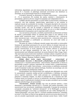 inferioritate, dependenŃă, care prin intercorelaŃii dau factorul de nevrozism, aşa cum
aprecia H. J. Eysenck. în psihologia americană nevrozismul este identiticat cu
anxietatea, iar în caracterologia franceză cu emoŃionalitatea.
        Cercetările factoriale au demonstrat că factorii introversiune – extraversiune
(I - E) şi neuroticism (N) rezultaŃi din analiza statistică a chestionarelor de
personalitate, aplicate la diverse categorii de populaŃie sunt independenŃi între ei.
        CalităŃile specifice persoanelor cu scoruri înalte la extraversiune şi neuroticism
(colericii), cum sunt neatenŃia, impulsivitatea, agresivitatea se pot constitui în
explicaŃii cauzale ale accidentelor de circulaŃie. Conceptele descriptive de extraversie
şi neuroticism sunt importante pentru a verifica predicŃiile în multe alte domenii ale
activităŃii sociale, cum sunt de exemplu şi domeniile de conducere (managerii
industriali de succes trebuie să fie introverŃi stabili), iar cei ce se oferă voluntari în
comandamentele de paraşutism sunt în majoritate stabili extraverŃi.
        Asa cum preciza şi Eysenck, cercetările experimentale au demonstrat că forma
de analiză a personalităŃii trebuie să cuprindă patru grupe în care subiecŃii să fie
grupaŃi astfel: neuroticism mare - extraversie mare, neuroticism mic - extraversie
mare, neuroticism mare - extraversie mică, neuroticism mic - extraversie mică, sau în
nouă grupe, incluzând şi combinaŃiile cu extraversie de nivel înalt mediu şi
neuroticism înalt mediu.
        Din punct de vedere al influenŃei stresului asupra introverŃilor şi extraverŃilor
literatura de specialitate precizează că la un nivel inferior al stresului introverŃii au
tendinŃa să diminueze efectele stresului iar introverŃii să fie sensibilizaŃi; în ceea ce
priveşte neuroticismul, la nivele superioare ale stresului subiecŃii cu neuroticism
inferior nu sunt afectaŃi semnificativ de stres, iar cei cu un nivel mare al
neuroticismului sunt influentaŃi semnificativ de acesta (Dodwell, Ehler, Unogo, Naar).
AlŃi autori precizează că introverŃii manifestă o extindere redusă a mişcărilor sub stres
redus, şi mişcări multiple la stres superior; la extraverŃi a fost observat pattern-ul opus
(Venables, Anthony, Rachman, Wallach si Gahm).
        RelaŃia dintre teoria asupra introversiunii – extraversiunii şi
neuroticismului (Eysenck) si dimensiunile psihofiziologice ale personalităŃii În
viziunea lui H. J. Eysenck extraversiunea - introversiunea, neuroticismul, ca factori ai
personalităŃii acoperă o porŃiune importantă din varianŃa totală a comportamentului,
atât la copii cât şi la adulŃi. Introversiunea - extraversiunea şi stabilitatea emoŃională
nu pot fi moştenite în afara unui substrat fiziologic, biochimic sau neurologic care este
produs sau modificat de predispoziŃii ereditare.
        EmoŃionalitatea (sau neuroticismul) este explicată prin diferenŃele care există
în caracteristicile moştenite ereditar privind excitabilitatea şi labilitatea sistemului
nervos vegetativ (autonom). Astfel, unele persoane au o predispoziŃie de reacŃie
puternică a sistemului simpatic, iar altele au predispoziŃia de a reacŃiona mai slab.
Cenform teoriei lui Eysenck cu privire la neuroticism, activitatea sistemului nervos
vegetativ peate fi explicată prin rezultatele la care au ajuns cercetătorii care au studiat
aspectele psihofiziologice ale personalităŃii.
        Neuroticismul . Premise teoretice Aşa cum am precizat anterior, a doua
dimensiune a personalităŃii relevată de H. J. Eysenck, prin analiza factorială, a fost
neuroticismul (sau nevrotismul, instabilitatea emoŃională). Conceptul de neuroticism
corespunde conceptului de “sentiment introspectiv" al lui McDougall, cu acela de
“suferinŃă psihologică” al lui Janet, cu reintegrarea de care vorbea Hellingworth, cu
"bariera funcŃională” a lui Luria. Dar H. J. Eysenck considera termenul de “constituŃie
nevrotică" al lui Slater ca fiind cel mai apropiat de acela de nevrozism descris de el. O
serie de cercetări experimentale susŃin ideea existenŃei acestui factor. Astfel, Cattell
 