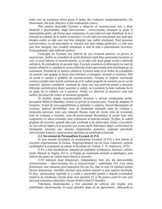 arăta cum un asemenea factor poate fi dedus din evaluarea comportamentului, din
chestionare, din teste obiective şi din sindroamele clinice.
         Prin analiza factorială Eysenck a observat că neuroticismul este a doua
trăsătură a personalităŃii, după introversiune - extraversiune, trasatură ce poate fi
reprezentată grafic sub forma unui continuum, în care indivizii sunt distribuiŃi de la o
extremă la cealaltă, de la stabili la neurotici. Cu cât indivizii sunt plasaŃi mai mult spre
dreapta curbei cu atât sunt mai bine integraŃi, mai stabili emoŃional, fiind persoane
non-nevrotice; cu cât persoanele se situează mai spre stânga graficului, cu atât sunt
mai bine integraŃi, mai instabili emoŃional şi tind să aibă o personalitate nevrotică,
fiind predispuşi către tulburări psihice.
         ConcepŃia lui Eysenck este diferită de cea existentă anterior, cu privire la
neuroticism. Astfel, se consideră că există distincŃie clară între persoanele nevrotice şi
cele cu nivel inferior al neuroticismului, şi că între cele două grupă există o diferenŃă
calitativă. În contradicŃie cu acesată idee, Eysenck considera că diferenŃele nu sunt de
natură calitativă ci cantitativă, aceste diferenŃe fiind reprezentate prin distribuŃia pe un
continuum. Pomind de la ipoteza calitativă, Eysenck arăta că ar trebui să considerăm
că oamenii sunt grupaŃi în două clase distincte şi omogene, normali şi neurotici, fără
să există o variaŃie a gradului de neuroticismului. Aceasta ar implica inexistenŃa
vreunei corelaŃii între testele realizate de el în cadrul grupului de normali sau în cel de
neurotici. Ipoteza cantitativă, susŃinută de autor este mai potrivită pentru a desemna
diferenŃa semnificativă dintre neurotici şi stabili, iar corelaŃiile la teste realizate fie la
un grup, fie la celălalt, vor fi pozitive. Astfel, s-a observat că neuroticii sunt mai
mobili, din punct de vedere al statutului geografic.
         În studiile asupra neuroticismului Eysenck a utilizat următoarale probe:
Inventarul Medical Maudsley (itemii cu privire la neuroticism), Testul de adaptare la
întuneric, Testul de non-sugestibilitate şi înclinare a corpului, Scorul discrepanŃei de
evaluare, Indexul flexibilităŃii, teste de dexteritate manuală, teste de evaluare a
tempoului personal, teste care măsoară fluenŃa, teste de viteză, teste de rezistenŃă,
teste de evaluare a stresului, teste de perseverenŃă. Rezultatele la aceste teste sunt
congruente cu ideea existenŃei unui continuum al neuroticismului. În plus, în cadrul
grupului de nevrotici această idee este verificată şi de observaŃiie clinice. Cercetările
au mai relevat faptul că la neurotici pot exista unele diferenŃieri după: coeficientul de
inteligenŃă, prezenŃa sau absenŃa simptomelor psihotice, judecata personală,
introversiune (isterie)- extraversiune (distimie) şi constituŃia corporală.
         3.2. Inventarul de Personalitate Eysenck (E.P.I)
         În Ńara noastră inventarul de personalitate Eysenck (E.P.I) a fost folosit în
cercetări experimentale (E.Gulian, Negoescu-Bodor) sau de teren (industrie, selecŃia
candidaŃilor la examenele de intrare în facultate) (E. Gulian, T. N. Andriescu, 1975).
         E.P.I a fost standardizat, adapatat pe populaŃia româneasca deoarece valorile
medii obŃinute în Anglia, S.U.A. şi FranŃa, pe eşantioane normale şi patologice, sunt
diferite din punct de vedere intercultural şi normativ.
         E.P.I măsoară două dimensiuni, independente între ele, ale personalităŃii
extraversiunea - introversiunea (E) şi neuroticismul - stabilitatea (N). Cele două
dimensiuni sunt măsurate prin raspunsuri Da sau Nu, date la cate 24 intrebari pentru
fiecare dimensiune, întrebări selectate prin analiza itemilor şi prin analiza factorială.
În plus, chestionarul cuprinde şi o scală a sincerităŃii pentru a depista eventualele
tentative de falsificare. Există două teste paralele (A şi B) pentru cazul în care este
necesară retestarea subiecŃilor, fiecare formă având 57 întrebări.
         Fidelitatea chestionarului a fost calculată pe subiecŃi din Anglia, prin
(stabilitatea chestionarului în cazul aplicării după un an aproximativ, obŃinandu-se
 