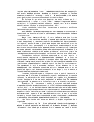 (corelaŃii înalte. De asemenea, Eysenck (1964) a calculat fidelitatea prin metoda split-
half pentru persoane normale, psihotice şi nevrotice, observând o fidelitate
importantă. Concluzia la care ajung E. Gulian şi T. N. Andriescu (1975) este acea că
pentru deciziile individuale se recomandă aplicarea ambelor forme.
        În literatura de specialitate sunt precizate mai multe etaloane ale E.P.I:
etalonul englez (H. J. Eysenck şi S. B. G. Eysenck, 1964) pe 2000 persoane normale,
235 nevrotici şi 130 psihotici; etalonul francez (K. Ganansia, 1971) pe 1297 psrsoane
normale; etalonul american, pe grupe profesionale şi clinice.
        Natura variabilelor extraversiune - introversiune şi stabilitate – instabilitate
emoŃionalăşi interpretarea lor.
        Jung a fost cel care a analizat pentru prima dată conceptele de extraversiune şi
introversiune, dar analizele factoriale au arătat că există unele tresături care diferă de
cele descrise de el.
        După Eysenck extravertitul tipic, cel care a obŃinut un scor mare pe scara
extraversiune (E) este o persoane sociabilă, expansivă, participă la activităŃi colective
şi leagă uşor prietenii. El caută emoŃii puternice, îşi asumă riscuri, îi plac schimbările,
este impulsiv, agresiv şi tinde să piardă uşor sângele rece. Extravertul nu are un
puternic control asupra sentimentelor şi nu se poate conta întotdeauna pe el. Acelaşi
autor descria introvertitul ca fiind o persoană liniştită, introspectivă, care cu excepŃia
prietenilor apropiaŃi, este distant cu ceilalŃi; el ocoleşte impulsurile de moment, ia în
serios evenimentele cotidiene şi nu agrează schimbările. Introvertitul exercită un
control puternic asupra sentimentelor sale, este foarte rar agresiv şi nu se infurie uşor.
        Neuroticismul defineşte labilitatea emoŃională şi un nivel superior al
neuroticismului desemnează o hipersensibilitate emoŃională şi o stare de
hiperactivitate, dificultăŃi în restabilirea echilibrului psihic după şocuri emoŃionale.
Persoanele cu scor înalt la nsuroticism se plâng frecvent de dereglări somatice difuze
(dureri de cap, tulburări digestive, insomnii, ameŃeli) dar şi de alte stări de anxietate,
fiind preocupaŃi de griji si sentimente neplacute. Aceste persoane, în caz de
suprasolicitare, sunt predispuse tulburărilor nevrotice. Eysenck arăta că cei cu
neuroticism superior, spre deosebire de deprsivi, se pot adapta la locul de muncă, în
familie şi societate la un nivel corespunzător.
        Atitudinea faŃă de chestionar şi evaluarea acesteia. În general, răspunsurile la
chestionare pot fi influenŃate de următoarele variabile: preferinŃa faŃă de anumite
răspunsuri (în special preferinŃa pentru răspunsul Da); tendinŃa de a da răpunsuri
extreme; tendinŃa de a da mai multe răspunsuri în acelaşi timp. În elaborarea
chestionarului E.P.I . s-a cautat să se diminueze şi chiar să se înlature aceste tendinŃe.
        În aplicarea E.P.I . s-a constatat că tendinŃa de a răspunde astfel încât persoana
să apară într-o lumină favorabilă poate duce la o falsificare importantă a răspunsurilor.
De aceea, în E.P.I. a fost introdusă scala de sinceritate cu 9 itemi sau 18 itemi în cazul
ambelor forme. ImportanŃa folosirii acestei scale în depistarea persoanelor care vor să
apară într-o lumină favorabilă, precum şi validitatea şi fidelitatea sa au fost relevate de
analiza factorială. La un scor de 4 - 5 (sau 10 la ambele forme) pe scala de sinceritate
este pusă la îndoială veridicitatea răspunsurilor la scara extraversiune - extraversiune
şi neuroticism, şi chestionarele respective sunt considerate ca fiind nevalide.
E.P.I . este folosit într-un mare număr de domenii, cu scopuri diagnostice dar şi
prognostice.
        Norme româneşti ale E.P.I . Testul lui Eysenck a fost tradus în româneşte şi
adaptat în cadrul lnstitutului de Psihologie al Academiei Române (E. Gulian).
Chestionarul a fost aplicat pe un eşantion de 450 persoane, de vârste şi profesii
 