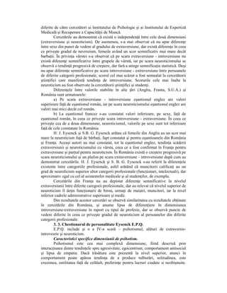 diferite de către cercetători ai lnstitutului de Psihologie şi ai Institutului de Expertiză
Medicală şi Recuperare a CapacităŃii de Muncă.
         Cercetările au demonstrat că există o independenŃă între cele două dimensiuni
(extraversiune şi neuroticism). De asemenea, s-a mai observat că nu apar diferenŃe
între sexe din punct de vedere al gradului de extraversiune, dar există diferenŃe în ceea
ce priveşte gradul de nevrozism, femeile având un scor semnificativ mai mare decât
barbaŃii. În privinŃa vârstei s-a observat că pe scara extraversiune - introversiune nu
există diferenŃe semnificative între grupele de vârstă, iar pe scara neuroticismului se
observă o tendinŃă progresivă de creştere, dar fară a atinge semnificaŃia statistică. Deşi
nu apar diferenŃe semnificative pe scara introversiune - extraversiune între persoanele
de diferite categorii profesionale, scorul cel mai scăzut a fost semnalat la cercetătorii
ştiinŃifici care manifestă tendinŃa de introversiune. Scorurile cele mai înalte la
neuroticism au fost observate la cercetătorii ştiinŃifici şi studenŃi.
         DiferenŃele între valorile stabilite în alte Ńări (Anglia, Franta, S.U.A.) şi
România sunt urmatoarele:
         a) Pe scara extraversiune - introversiune eşantionul englez are valori
superioare faŃă de eşantionul român, iar pe scara neuroticismului eşantionul englez are
valori mai mici decât cel român.
         b) La eşantionul francez s-au constatat valori inferioare, pe sexe, faŃă de
eşantionul român, în ceea ce priveşte scara introversiune - extraversiune. În ceea ce
priveşte cea de a doua dimensiune, neuroticismul, valorile pe sexe sunt tot inferioare
faŃă de cele constatate în România.
         H. J. Eysenck şi S.B. G. Eysenck arătau că femeile din Anglia au un scor mai
mare la neuroticism faŃă de bărbaŃi, fapt constatat şi pentru eşantioanele din România
şi FranŃa. Aceaşi autori au mai constatat, tot la eşantionul englez, tendinŃa scăderii
extraversiunii şi neuroticismului cu vârsta, ceea ce a fost confirmat în FranŃa pentru
extraversiune şi parŃial pentru neuroticism. În România există o creştere progresivă pe
scara neuroticismului şi un plafon pe scara extraversiune - introversiune după cum au
demonstrat cercetările. H. J. Eysenck şi S. B. G. Eysenck s-au referit la diferenŃele
existente între categoriile profesionale, asfel arătând că muncitorii calificaŃi au un
grad de neurolicism superior altor categorii profesionale (funcŃionari, intelectuali), dar
aproximativ egal cu cel al asistentelor medicale şi al studenŃilor, de exemplu.
         Cercetările din FranŃa nu au depistat diferenŃe semnificative la nivelul
extraversiunii între diferite caregorii profesionale, dar au relevat că nivelul superior de
neuroticism îl deŃin funcŃionarii de birou, urmaŃi de maiştri, muncitori, iar la nivel
inferior cadrele administrative superioare şi medii.
         Din rezultatele acestor cercetări se observă similaritatea cu rezultatele obŃinute
în cercetările din România, şi anume lipsa de diferenŃiere în dimensiunea
introversiune-extraversiune în raport cu tipul de profesie, dar se observă puncte de
vedere diferite în ceea ce priveşte gradul de neuroticism al persoanelor din diferite
categorii profesionale.
         3. 3. Chestionarul de personalitate Eysenck E.P.Q.
         E.P.Q. include şi o a IV-a scară – psihotismul, alături de extraversie-
introvesrie şi neuroticism.
         Caracteristici specifice dimensiunii de psihotism.
         Psihotismul este cea mai complexă dimensiune, fiind descrisă prin
interacŃiunea dintre tendinŃele spre agresivitate, egocentrism, comportament antisocial
şi lipsa de empatie. Dacă trăsătura este prezentă la nivel superior, atunci în
comportament poate apărea tendinŃa de a produce tulburări, solitudinea, este
cruzimea, ostilitatea faŃă de celălalt, preferinŃe pentru lucruri ciudate si neobişnuite.
 