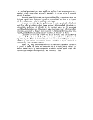 La celalalt pol sunt descrise persoane socializate, tendinŃa de a acorda un mare respect
regulilor sociale, convenŃiilor, drepturilor celorlalŃi, şi care au nivele de aspiraŃie
adaptate la realitate.
         Termenul de psihotism aparŃine terminologiei psihiatrice, dar totuşi scala este
destinată evaluării unei dimensiuni normale a personalităŃii, care doar la un procent
mic de populaŃie poate evalua în manifestări patologice.
         În urma cercetărilor privind psihotismul, Eysenck aprecia că schizofrenia
poate fi un pol al acestei dimensiuni, şi care la scoruri ridicate include şi tendinŃa spre
criminalitate, psihopatie şi tulburări de tip maniaco-depresive. De asemenea,
cercetările efectuate după anii 90 au relevat la persoanele cu scoruri ridicate conduite
antisociale, consumul de droguri, comportamente violente şi preferinŃa pentru filme
violente, comportament şi ideaŃie suicidară şi deprinderi deficitare de studiu.
         Cercetările efectuate de Eysenck au relevat diferenŃe între femei şi bărbaŃi
pentru scalele N şi P, în sensul că cei din urmă înregistrează valori medii mai mari,
fapt ce s-ar putea datora şi unor carcteristici care sunt asociate bărbaŃilor, şi anume
ostilitatea şi agresivitatea. De asemenea, autorul a constatat că există note înalte la
neuroticism şi scara sincerităŃii la femei.
         Testul EPQ are şi o variantă românească experimentată de Băban, Deverenco
şi Eysenck în 1990, sub forma unui chestionar de 79 de itemi, pentru care au fost
stabilite datele statistice şi normative (media şi abaterea standard pentru cele 4 scale
ale testului) diferenŃiate în funcŃie de sex. (M. Minulescu, 1996)
 