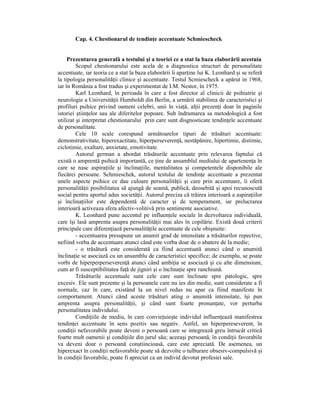 Cap. 4. Chestionarul de tendinŃe accentuate Schmiescheck


     Prezentarea generală a testului şi a teoriei ce a stat la baza elaborării acestuia
         Scopul chestionarului este acela de a diagnostica structuri de personalitate
accentuate, iar teoria ce a stat la baza elaborării îi aparŃine lui K. Leonhard şi se referă
la tipologia personalităŃii clinice şi accentuate. Testul Scmiescheck a apărut in 1968,
iar în România a fost tradus şi experimentat de I.M. Nestor, în 1975.
         Karl Leonhard, în perioada în care a fost director al clinicii de psihiatrie şi
neurologie a UniversităŃii Humboldt din Berlin, a urmărit stabilirea de caracteristici şi
profiluri psihice privind oameni celebri, unii în viaŃă, alŃii prezenŃi doar în paginile
istoriei ştiinŃelor sau ale diferitelor popoare. Sub îndrumarea sa metodologică a fost
utilizat şi interpretat chestionarului prin care sunt disgnosticate tendinŃele accentuate
de personalitate.
         Cele 10 scale corespund următoarelor tipuri de trăsături accentuate:
demonstrativitate, hiperexactitate, hiperperseverenŃă, nestăpânire, hipertimie, distimie,
ciclotimie, exaltare, anxietate, emotivitate.
         Autorul german a abordat trăsăturile accentuate prin relevarea faptului că
există o amprentă psihică importantă, ce Ńine de ansamblul mediului de apartenenŃa în
care se nasc aspiraŃiile şi înclinaŃiile, mentalitatea şi competentele disponibile ale
fiecărei persoane. Schmieschek, autorul testului de tendinŃe accentuate a prezentat
unele aspecte psihice ce dau culoare personalităŃii şi care prin accentuare, îi oferă
personalităŃii posibilitatea să ajungă de seamă, publică, deosebită şi apoi recunoscută
social pentru aportul adus societăŃii. Autorul preciza că trăirea interioară a aspiraŃiilor
şi înclinaŃiilor este dependentă de caracter şi de temperament, iar prelucrarea
interioară activeaza sfera afectiv-volitivă prin sentimente asociative.
         K. Leonhard pune accentul pe influenŃele sociale în dezvoltarea individuală,
care îşi lasă amprenta asupra personalităŃii mai ales în copilărie. Există două criterii
principale care diferenŃiază personalităŃile accentuate de cele obişnuite:
         - accentuarea presupune un anumit grad de intensitate a trăsăturilor repective,
nefiind vorba de accentuare atunci când este vorba doar de o abatere de la medie;
         - o trăsătură este considerată ca fiind accentuată atunci când o anumită
înclinaŃie se asociază cu un ansamblu de caracteristici specifice; de exemplu, se poate
vorbi de hiperperperseverenŃă atunci când ambiŃia se asociază şi cu alte dimensiuni,
cum ar fi susceptibilitatea faŃă de jigniri şi o înclinaŃie spre ranchiună.
         Trăsăturile accentuale sunt cele care sunt înclinate spre patologic, spre
excesiv. Ele sunt prezente şi la persoanele care nu ies din medie, sunt considerate a fi
normale, caz în care, existând la un nivel redus nu apar ca fiind manifeste în
comportament. Atunci când aceste trăsături ating o anumită intensitate, îşi pun
amprenta asupra personalităŃii, şi când sunt foarte pronunŃate, vor perturba
personalitatea individului.
         CondiŃiile de mediu, în care convieŃuieşte individul influenŃează manifestrea
tendinŃei accentuate în sens pozitiv sau negativ. Astfel, un hiperpereseverent, în
condiŃii nefavorabile poate deveni o persoană care se integrează greu întrucât critică
foarte mult oamenii şi condiŃiile din jurul său; aceeaşi persoană, în condiŃii favorabile
va deveni doar o persoană conştiincioasă, care este apreciată. De asemenea, un
hiperexact în condiŃii nefavorabile poate să dezvolte o tulburare obsesiv-compulsivă şi
în condiŃii favorabile, poate fi apreciat ca un individ devotat profesiei sale.
 