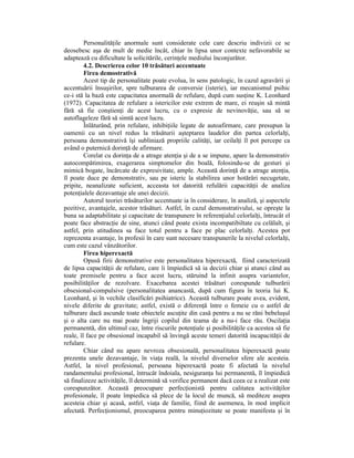PersonalităŃile anormale sunt considerate cele care descriu indivizii ce se
deosebesc aşa de mult de medie încât, chiar în lipsa unor contexte nefavorabile se
adaptează cu dificultate la solicitările, cerinŃele mediului înconjurător.
         4.2. Descrierea celor 10 trăsături accentuate
         Firea demostrativă
         Acest tip de personalitate poate evolua, în sens patologic, în cazul agravării şi
accentuării însuşirilor, spre tulburarea de conversie (isterie), iar mecanismul psihic
ce-i stă la bază este capacitatea anormală de refulare, după cum susŃine K. Leonhard
(1972). Capacitatea de refulare a istericilor este extrem de mare, ei reuşin să mintă
fără să fie conştienŃi de acest lucru, cu o expresie de nevinovăŃie, sau să se
autoflageleze fără să simtă acest lucru.
         Înlăturând, prin refulare, inhibiŃiile legate de autoafirmare, care presupun la
oamenii cu un nivel redus la trăsăturii aşteptarea laudelor din partea celorlalŃi,
persoana demonstrativă îşi subliniază propriile calităŃi, iar ceilalŃi îl pot percepe ca
având o puternică dorinŃă de afirmare.
         Corelat cu dorinŃa de a atrage atenŃia şi de a se impune, apare la demonstrativ
autocompătimirea, exagerarea simptomelor din boală, folosindu-se de gesturi şi
mimică bogate, încărcate de expresivitate, ample. Această dorinŃă de a atrage atenŃia,
îl poate duce pe demonstrativ, sau pe isteric la stabilirea unor hotărâri necugetate,
pripite, neanalizate suficient, acceasta tot datorită refulării capacităŃii de analiza
potenŃialele dezavantaje ale unei decizii.
         Autorul teoriei trăsăturilor accentuate ia în considerare, în analiză, şi aspectele
pozitive, avantajele, acestor trăsături. Astfel, în cazul demonstrativului, se opreşte la
buna sa adaptabilitate şi capacitate de transpunere în referenŃialul celorlalŃi, întrucât el
poate face abstracŃie de sine, atunci când poate exista incompatibiltate cu celălalt, şi
astfel, prin atitudinea sa face totul pentru a face pe plac celorlalŃi. Acestea pot
reprezenta avantaje, în profesii în care sunt necesare transpunerile la nivelul celorlalŃi,
cum este cazul vânzătorilor.
         Firea hiperexactă
         Opusă firii demonstrative este personalitatea hiperexactă, fiind caracterizată
de lipsa capacităŃii de refulare, care îi împiedică să ia decizii chiar şi atunci când au
toate premisele pentru a face acest lucru, stăruind la infinit asupra variantelor,
posibilităŃilor de rezolvare. Exacebarea acestei trăsături corespunde tulburării
obsesional-compulsive (personalitatea anancastă, după cum figura în teoria lui K.
Leonhard, şi în vechile clasificări psihiatrice). Această tulburare poate avea, evident,
nivele diferite de gravitate; astfel, există o diferenŃă între o femeie cu o astfel de
tulburare dacă ascunde toate obiectele ascuŃite din casă pentru a nu se răni bebeluşul
şi o alta care nu mai poate îngriji copilul din teama de a nu-i face rău. OscilaŃia
permanentă, din ultimul caz, între riscurile potenŃiale şi posibilităŃile ca acestea să fie
reale, îl face pe obsesional incapabil să învingă aceste temeri datorită incapacităŃii de
refulare.
         Chiar când nu apare nevroza obsesională, personalitatea hiperexactă poate
prezenta unele dezavantaje, în viaŃa reală, la nivelul diverselor sfere ale acesteia.
Astfel, la nivel profesional, persoana hiperexactă poate fi afectată la nivelul
randamentului profesional, întrucât îndoiala, nesiguranŃa lui permanentă, îl împiedică
să finalizeze activităŃile, îl determină să verifice permanent dacă ceea ce a realizat este
corespunzător. Această preocupare perfecŃionistă pentru calitatea activităŃilor
profesionale, îl poate împiedica să plece de la locul de muncă, să mediteze asupra
acesteia chiar şi acasă, astfel, viaŃa de familie, fiind de asemenea, în mod implicit
afectată. PerfecŃionismul, preocuparea pentru minuŃiozitate se poate manifesta şi în
 