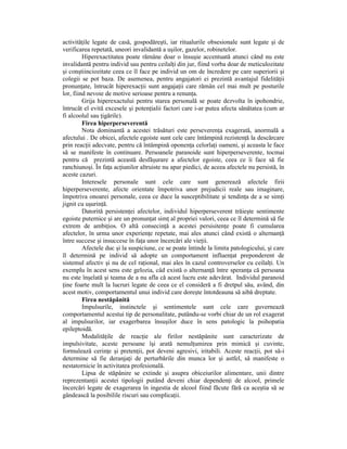 activităŃile legate de casă, gospodăreşti, iar ritualurile obsesionale sunt legate şi de
verificarea repetată, uneori invalidantă a uşilor, gazelor, robinetelor.
         Hiperexactitatea poate rămâne doar o însuşie accentuată atunci când nu este
invalidantă pentru individ sau pentru ceilalŃi din jur, fiind vorba doar de meticulozitate
şi conştiinciozitate ceea ce îl face pe individ un om de încredere pe care superiorii şi
colegii se pot baza. De asemenea, pentru angajatori ei prezintă avantajul fidelităŃii
pronunŃate, întrucât hiperexacŃii sunt angajaŃii care rămân cel mai mult pe posturile
lor, fiind nevoie de motive serioase pentru a renunŃa.
         Grija hiperexactului pentru starea personală se poate dezvolta în ipohondrie,
întrucât el evită excesele şi potenŃialii factori care i-ar putea afecta sănătatea (cum ar
fi alcoolul sau Ńigările).
         Firea hiperperseverentă
         Nota dominantă a acestei trăsături este perseverenŃa exagerată, anormală a
afectului . De obicei, afectele egoiste sunt cele care întâmpină rezistenŃă la descărcare
prin reacŃii adecvate, pentru că întâmpină oponenŃa celorlaŃi oameni, şi aceasta le face
să se manifeste în continuare. Persoanele paranoide sunt hiperperseverente, tocmai
pentru că prezintă această desfăşurare a afectelor egoiste, ceea ce îi face să fie
ranchiunoşi. În faŃa acŃiunilor altruiste nu apar piedici, de aceea afectele nu persistă, în
aceste cazuri.
         Interesele personale sunt cele care sunt generează afectele firii
hiperperseverente, afecte orientate împotriva unor prejudicii reale sau imaginare,
împotriva onoarei personale, ceea ce duce la susceptibilitate şi tendinŃa de a se simŃi
jignit cu uşurinŃă.
         Datorită persistenŃei afectelor, individul hiperperseverent trăieşte sentimente
egoiste puternice şi are un pronunŃat simŃ al propriei valori, ceea ce îl determină să fie
extrem de ambiŃios. O altă consecinŃă a acestei persisitenŃe poate fi cumularea
afectelor, în urma unor experienŃe repetate, mai ales atunci când există o alternanŃă
între succese şi insuccese în faŃa unor încercări ale vieŃii.
         Afectele duc şi la suspiciune, ce se poate întinde la limita patologicului, şi care
îl determină pe individ să adopte un comportament influenŃat preponderent de
sistemul afectiv şi nu de cel raŃional, mai ales în cazul controverselor cu ceilalŃi. Un
exemplu în acest sens este gelozia, câd există o alternanŃă între speranŃa că persoana
nu este înşelată şi teama de a nu afla că acest lucru este adevărat. Individul paranoid
Ńine foarte mult la lucruri legate de ceea ce el consideră a fi dretpul său, având, din
acest motiv, comportamentul unui individ care doreşte întotdeauna să aibă dreptate.
         Firea nestăpânită
         Impulsurile, instinctele şi sentimentele sunt cele care guvernează
comportamentul acestui tip de personalitate, putându-se vorbi chiar de un rol exagerat
al impulsurilor, iar exagerbarea însuşilor duce în sens patologic la psihopatia
epileptoidă.
         ModalităŃile de reacŃie ale firilor nestăpânite sunt caracterizate de
impulsivitate, aceste persoane îşi arată nemulŃumirea prin mimică şi cuvinte,
formulează cerinŃe şi pretenŃii, pot deveni agresivi, iritabili. Aceste reacŃii, pot să-i
determine să fie deranjaŃi de perturbările din munca lor şi astfel, să manifeste o
nestatornicie în activitatea profesională.
         Lipsa de stăpânire se extinde şi asupra obiceiurilor alimentare, unii dintre
reprezentanŃii acestei tipologii putând deveni chiar dependenŃi de alcool, primele
încercări legate de exagerarea în ingestia de alcool fiind făcute fără ca aceştia să se
gândească la posibilile riscuri sau complicaŃii.
 