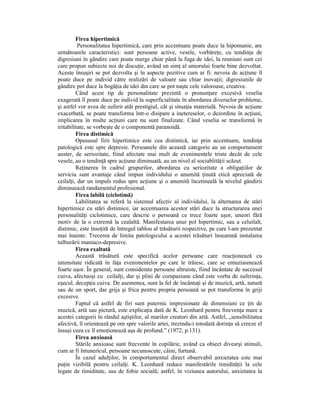 Firea hipertimică
          Personalitatea hipertimică, care prin accentuare poate duce la hipomanie, are
următoarele caracteristici: sunt persoane active, vesele, vorbăreŃe, cu tendinŃa de
digresiuni în gândire care poate merge chiar până la fuga de idei, la reuniuni sunt cei
care propun subiecte noi de discuŃie, având un simŃ al umorului foarte bine dezvoltat.
Aceste însuşiri se pot dezvolta şi în aspecte pozitive cum ar fi: nevoia de acŃiune îl
poate duce pe individ către realizări de valoare sau chiar inovaŃii; digresiunile de
gândire pot duce la bogăŃia de idei din care se pot naşte cele valoroase, creative.
         Când acest tip de personalitate prezintă o pronunŃare excesivă veselia
exagerată îl poate duce pe individ la superficialitate în abordarea diverselor probleme,
şi astfel vor avea de suferit atât prestigiul, cât şi situaŃia materială. Nevoia de acŃiune
exacerbată, se poate transforma într-o disipare a inetereselor, o dezordine în acŃiuni,
implicarea în multe acŃiuni care nu sunt finalizate. Când veselia se transformă în
iritabilitate, se vorbeşte de o componentă paranoidă.
         Firea distimică
         Opususul firii hipertimice este cea distimică, iar prin accentuare, tendinŃa
patologică este spre depresie. Persoanele din această categorie au un comportament
auster, de seriozitate, fiind afectate mai mult de evenimentele triste decât de cele
vesele, au o tendinŃă spre acŃiune diminuată, au un nivel al sociablităŃii scăzut.
         ReŃinerea în cadrul grupurilor, abordarea cu seriozitate a obligaŃiilor de
serviciu sunt avantaje când impun individului o anumită Ńinută etică apreciată de
ceilalŃi, dar un impuls redus spre acŃiune şi o anumită încetineală la nivelul gândirii
diminuează randamentul profesional.
         Firea labilă (ciclotimă)
         Labilitatea se referă la sistemul afectiv al individului, la alternarea de stări
hipertimice cu stări distimice, iar accentuarea acestor stări duce la structurarea unei
personalităŃi ciclotimice, care descrie o persoană ce trece foarte uşor, uneori fără
motiv de la o extremă la cealaltă. Manifestarea unui pol hipertimic, sau a celuilalt,
distimic, este însoŃită de întregul tablou al trăsăturii respective, pe care l-am prezentat
mai înainte. Trecerea de limita patologicului a acestei trăsături înseamnă instalarea
tulburării maniaco-depresive.
         Firea exaltată
         Această trăsătură este specifică acelor persoane care reacŃionează cu
intensitate ridicată în faŃa evenimentelor pe care le trăiesc, care se entuziasmează
foarte uşor. În general, sunt considerate persoane altruiste, fiind încântate de succesul
cuiva, afectuoşi cu ceilalŃi, dar şi plini de compasiune când este vorba de suferinŃa,
eşecul, decepŃia cuiva. De asemenea, sunt la fel de încântaŃi şi de muzică, artă, natură
sau de un sport, dar grija şi frica pentru propria persoană se pot transforma în griji
excesive.
         Faptul că astfel de firi sunt puternic impresionate de dimensiuni ce Ńin de
muzică, artă sau pictură, este explicaŃia dată de K. Leonhard pentru frecvenŃa mare a
acestei categorii în rândul aştiştilor, al marilor creatori din artă. Astfel, „sensibilitatea
afectivă, îl orientează pe om spre valorile artei, trezindu-i totodată dorinŃa să creeze el
însuşi ceea ce îl emoŃionează aşa de profund.” (1972, p.131).
         Firea anxioasă
         Stările anxioase sunt frecvente în copilărie, având ca obiect divesrşi stimuli,
cum ar fi întunericul, persoane necunoscute, câini, furtună.
         În cazul adulŃilor, în comportamentul direct observabil anxietatea este mai
puŃin vizibilă pentru ceilalŃi. K. Leonhard reduce manifestările timidităŃii la cele
legate de timiditate, sau de fobie socială; astfel, în viziunea autorului, anxietatea la
 