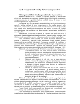 Cap. 5. ConcepŃia lui R.B. Cattell şi chestionarele de personalitate


         5.1. Perspectiva lui R.B. Cattell asupra trăsăturilor de personalitate
         Aderând la poziŃia lui H. J. Eysensk, R. B. Cattell apreciază că indivizii sunt
diferiŃi prin poziŃia lor pe un continuum al trăsăturilor şi dispoziŃiilor de personalitate
semipermanente, dar şi a poziŃiilor faŃă de condiŃiile interne de trecere ce sunt
măsurabile prin factorii de personalitate.
         Teoria lui R. B. Cattell se bazează pe date ştiinŃifice, iar în cercetarea empirică
autorul a utilizat subiecŃi al căror comportament a fost studiat extensiv prin
chestionare, teste obiective, observaŃii directe evaluări ale conduitei în situaŃii reale de
viaŃă. Datele astfel obŃinute au fost prelucrate prin analiza factorială, iar varianŃa
comportamentului este considerată a se datora tocmai a acestor factori rezultaŃi prin
această analiză.
         Pentru Cattell factorul este un pattern de variabile care poate varia de la o
cercetare la alta datorită unei mari varietăŃi de factori, cea care rămâne constantă fiind
trăsătura-sursă, aceasta fiind cea care trebuie cunoscută şi investigată în psihologie.
         Fiind considerate factori rezultaŃi din analiza factorială, trăsăturile sunt
descrise ca tendinŃe de a reacŃiona, relativ permanente şi care formează unitatea
fundamentală a personalităŃii individului. Cunoaşterea modalităŃii de combinare a
acestor trăsături îi permit psihologului să realizeze predicŃii asupra comportamentului
persoanei într-o anumită situaŃie. Trăsăturile sunt constructe ipotetice deduse din
observarea obiectivă a comportamentului deschis al individului (M. Minulescu, 1996).
         Trăsăturile au fost clasificate de R. B. Cattell pornind de la mai multe criterii:
         1.        Există trăsături comune care există la fiecare individ la un anumit
                   nivel de dezvoltare (cum este inteligenŃa sau introversia-extraversia)
                   şi există trăsături unice care sunt din categoria intereselor sau a
                   atitudinilor (preferinŃa pentru anumite hobby-uri, cum este
                   colecŃionarea timbrelor).
         2.        Trăsăturile pot fi împărŃite în cele prin care se poate determina
                   eficienŃa persoanei în atingerea scopurilor (inteligenŃa), trăsături
                   temperamentale care descriu stilul sau tempoul de lucru (rapiditatea
                   în acŃiune) şi trăsături dinamice care activează şi coordonează
                   acŃiunile (motivaŃiile, treuinŃele).
         3.        Trăsături de suprafaŃă (care corelază între ele, dar fără a forma un
                   factor dacă nu sunt determinate de aceeaşi trăsătură sursă) şi
                   trăsături sursă (sunt importante, stabile şi permanente, fiind factori
                   unitari, surse ale unui aspect al comportamentului). Factorii primari
                   obŃinuŃi prin analiza factorială exprimă aceste trăsături sursă ca
                   dimensiuni de bază ale personalităŃii.
         Trăsăturile sursă au fost, de asemenea, clasificate în două categorii principale:
trăsături constituŃionale (cu origine în condiŃiile interne ale organismului, ce Ńin de
ereditate sau de fiziologia organismului, cum ar fi ingestia de alcool) şi trăsături care
Ńin de mediu (Ńin de condiŃiile socio-fizice, şi care se referă la caracteristicile învăŃate
ce formează un model ce este impus şi imprimat în personalitate de mediu, de
exemplu între un inginer şi un pictor există diferenŃe în privinŃa trăsăturilor-sursă).
         Pentru Cattell, forŃele motivaŃionale sau dinamice ale personalităŃile sunt
sentimentele şi ergii (cuvând derivat din grecescul ergon).
         Ergul este energia care dinamizează întreg comportamentul, fiind orientat spre
scopuri precise. Cercetările factoriale întreprinse de Cattell au identificat 11 ergi care
 