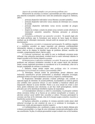 Aspecte ale activităŃii ştiinŃifice care pot antrena probleme etice
         Demersurile de cercetare şi evaluare a personalităŃii pot ridica unele probleme
etice datorită eventualelor conflicte între valori din următoarele categorii (I. Dafinoiu,
2007):
         - protecŃia drepturilor individului versus liberatea cercetării ştiinŃifice;
         - protecŃia drepturilor indivizilor versus căutarea de informaŃii noi a omului
             de ştiinŃă;
         - protecŃia drepturilor individului versus nevoia societăŃii de progres
             ştiinŃific;
         - dreptul de evoluŃie a omului de ştiinŃă versus normele sociale referitoare la
             tratamentul oamenilor oamenilor, libertatea persoanei şi protecŃia
             intimităŃii.
         a) Formularea problemelor sau ipotezelor cercetării. În această etapă cele
mai multe probleme apar la formularea unor ipoteze de lucru legate de dotarea
ereditară sau de diferenŃele interrasiale, întrucât astfel de enunŃuri pot fi considerate
discriminatorii.
         b) Organizarea cercetării şi tratamentul participanŃilor În stabilirea etapelor
şi a condiŃiilor cercetării un aspect important este păstrarea confidenŃialităŃii
informaŃiilor obŃinute şi respectarea nevoii subiecŃilor de a-şi proteja intimitatea,
atunci când au de răspuns la întrebări legate de probleme delicate, sensibile (de
exemplu, comportamentul abuziv faŃă de copil).
         c) Contextul instituŃional, sau cadrul în care se desfăşoară cercetarea poate
influenŃa viaŃa subiecŃilor participanŃi, existând riscul ca unele informaŃii obŃinute în
timpul cercetării să fie folosite împotriva acestora.
         d) Interprerarea şi aplicarea rezultatelor cercetării. În acest caz, este ridicată
problema este utilizarea rezultatelor cercetării în alte scopuri decât cele declarate
iniŃial, aceasta implicând necesitatea ca cercetătorul să ia în consideraŃie, chiar de la
început, modalităŃile de utilizare a rezultatelor.
         I. Dafinoiu, atrage atenŃia asupra unor probleme etice în cercetarea
psihologică şi în activitatea de evaluare a personalităŃii (2007)
         a) Intimitatea; întrucât testele de personalitate permit obŃinerea unor
itnformaŃii semnificative privind sentimentele şi atitudinile subiecŃilor investigaŃi,
psihologul trebuie să respecte demnitatea acestora şi dreptul la confidenŃialitate.
         b) Respectarea demnităŃii persoanei evaluate psihologic este corelată cu
aspectele legate de intimitate. În această problemă, recomandările se referă la găsirea
unui echilibru între caracterul intruziv al unor întrebări şi beneficiul obŃinut prin
răspunsurile obŃinute la aceste întrebări. Pentru a nu avea situaŃii de evitare a unor
itemi, pentru elaborarea unui chestionar, se pot face studii premergătoare, anchete
pilot prin care să fie identificate întrebările respinse de respondenŃi.
         c) ConsimŃământul informat se referă la corectitudine, la principiul conform
căruia cercetarea trebuie să se bazeze pe un contract neexploatativ şi reciproc, un
adevărat contract social stabilit între cercetător şi subiect. Persoana participantă la
cercetare este bine să fie informată, chiar de la început asupra costurilor, riscurilor şi
beneficiilor acestui demers.
         d) Înşelarea subiecŃilor, se produce, în viziunea autorului român atunci când
subiectul investigat nu este conştient de ceea ce se urmăreşte în investigaŃie, ca
dimensiune vizată, prin parcurgerea itemilor respectivi.
         e) ConfidenŃialitatea este o problemă ce apare, nu doar la datele obŃinute prin
evaluarea personalităŃii, ci şi legat de orice informaŃie comunicată psihologului şcolar
sau consilierului. În plus, în selecŃia personalului scopul evaluării este cel de încadrare
 