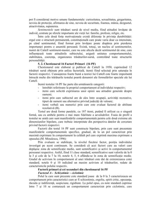 pot fi consideraŃi motive umane fundamentale: curiozitatea, sexualitatea, gregaritatea,
nevoia de protecŃie, afirmarea de sine, nevoia de securitate, foamea, mânia, dezgustul,
atractivitatea, supunerea.
         Sentimentele sunt trăsături sursă de nivel mediu, fiind atitudini învăŃate de
individ, centrate pe sferele importante ale vieŃii lui: familie, profesie, religie, etc.
         Între cele două forŃe motivaŃionale există diferenŃe în privinŃa durabilităŃii:
ergul este o structură permanentă, constituŃională care poate varia doar ca intensitate,
pe când sentimentul, fiind format prin învăŃare poate dispărea prin pierderea
importanŃei pentru o anumită persoană. Există, totuşi, un nucleu al sentimentelor,
numit de Cattell sentiment-master, care nu este altcela decât sentimentul de sine, care
influenŃează toate atitudinile subiectului, asigură unitatea comportamentului,
stabilitatea, coerenŃa, organizarea trăsăturilor-sursă, controlând toate structurile
personalităŃii.
         5. 2. Chestionarul 16 Factori Primari (16 PF)
         Chestionarul este elaborat şi publicat de Cattell în 1950, cuprinzând 12
trăsături sursă obŃinute prin anliza factorială, itemii fiind selectaŃi prin saturaŃia în
factorii respectivi. Cunoaşterea foarte bună a teoriei lui Cattell este foarte importantă
întrucât multe din trărăturile testului poartă denumiri ale formulărilor speciale ale lui
Cattell.
         Itemii testului 16 PF fac parte din următoarele categorii:
         - întrebări referitoare la propriul comportament al individului respectiv;
         - itemi care solicită exprimarea unor opinii sau atitudini generale despre
             oameni;
         - itemi prin care subiectul are de ales între ocupaŃii, activităŃi recreative,
             tipuri de oameni sau alternative privind judecăŃi de valoare;
         - itemi verbali sau numerici prin care este evaluat factorul de abilitate
             rezolutivă (B).
         Testul are două forme paralele, cu 187 itemi, putând fi utilizat cu o singură
formă, sau cu ambele pentru o mai mare fidelitate a aevaluărilor. Foaia de profil a
testului ne arată care sunt manifestările comportamentale pentru cele două extreme ale
dimensiunilor bipolare, care trebuie interpretate din perspectiva datelor de cercetare
privind factorii respectivi.
         Factorii din testul 16 PF sunt constructe bipolare, prin care sunt prezentate
manifestările comportamentale specifice, gradual, de la un pol caracterizat prin
maximă exprimare în comportament la celălalt pol care exprimă maxima exprimare a
opusului.(M. Minulescu, 1996)
         Prin evaluare se stabileşte, la nivelul fiecărui factor, poziŃia individului
investigat pe acest continuum. Se consideră că acei factori care au valori care
depăşesc zona de semnificaŃie medie, sunt semnificativi şi activi în comportamentul
persoanei respective. Astfel, fiind 11 clase standard, semnificative sunt valorile de la 0
la 3 şi cele de la 7 la 10, notele 4, 5, 6 aflându-se în zona de semnificaŃie medie.
Gradul de activism în comportament al unei trăsături este dat de extremizarea cotei
standard, notele 0 şi 10 indicând un maxim activism al trăsăturilor, redate de
caracteristicile polului respectiv.
         Factorii primari şi cei secundari din chestionarul 16 PF
         Factorul A - Schizotimie – ciclotimie
         Polul la care sunt prezente cote standard joase de la 0 la 3 caracterizeaza un
comportament prin caracteristici cum ar fi schizotimie, orgoliu, spirit critic, opozanŃa,
răceala şi indiferenŃă, suspiciune, rigiditate. La polul opus, cu note standard cuprinse
între 7 şi 10 se conturează un comportament caracterizat prin ciclotimie, care
 