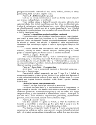 presupune manifestările: individul este bun, amabil, prietenos, serviabil, cu interes
pentru ceilalŃi, blând, încrezător, adaptabil şi cald.
         Factorul B - Abilitate rezolutivă generală
         Scala nu are corelaŃii semnificative cu testele de abilităŃi mentale obişnuite
care tipic sunt probe psihologice în timp limitat.
         Cotele standard scăzute la factorul B măsurat prin sarcini atât reale cât şi
opŃionale indică o slabă abilitate mentală care poate duce şi la o moralitate inferioară,
tendinŃa de a abandona cu uşurinŃă, lipsa de interes pentru subiecte intelectuale, lipsa
de cultură în general. La polul opus, cel al notelor standard de la 7 spre 10 indică
inteligenŃa vie, conştiinciozitatea, perseverenŃa în rezolvarea problemelor, tendinŃa de
a gândi în plan abstract, logic.
         Factorul C — Instabilitate emoŃional - stabilitate emoŃională
         Extrema dimensiunii caracterizată prin instabilitate reprezintă caracteristici ale
unui eu slab, şi anume: emotivitate, imaturitate afectivă, instabilitate; individul plasat
la această extremă reacŃionează la frustraŃie într-o manieră emoŃională, este inconstant
în atitudini şi interese, este excitabil şi hiperreactiv, evită responsabilităŃile,
abandonează uşor, este neliniştit, implicat în conflicte, agitat şi poate fi implicat şi în
accidente.
         La cealaltă extremă apar caracteristicile unui eu puternic, matur, calm,
stabilitate, constanŃă în interese, echilibru emoŃional. Indivizii plasaŃi în această
poziŃie se adaptează faptelor, nu obosesc uşor, nu se amestecă în conflicte.
         Factorul E – Supune – dominanŃă
         Polul corespunzător notelor între 0 şi 3 redă un comportament supus, blând cu
dependenŃă, dar şi cu naturaleŃe şi bunăvoinŃă. Aceste persoane sunt conformiste, uşor
de dominat. La polul opus, cel al notelor între 7 şi 10 este reprezentat de persoane cu
un comportanment agresiv, combativ, afirmativ, dominat de încăpăŃânare, ostil, dornic
să capteze atenŃia şi nonconformist.
         Factorul F- Expansivitate – Nonexpansivitate
         Acest factor F este o componentă importantă a dimensiunii extraversie -
introversie, ca factor secundar.
         Caracteristicile polului nonexpansiv, cu note T intre 0 şi 3 indică un
comportament moderat, prudent, taciturn, introspectiv, cu tendinŃa spre deprimare şi
reverie, mai puŃin comunicativ, mulŃumit de sine, legat de valori personale. În extrema
cealaltă, sunt persoane impulsive, entuziaste, vesele, directe, expresive, spontane,
legate de grup.
         Factorul G - Supraeu slab - forta supraeului
         Factorul G este legat, în principal, de energie şi perseverenŃă.
         Un supraeu slab (note între 0 şi 3) este caracterizat de un comportament cu
lipsă toleranŃă la frustrare, fiind specific unui individ schimbător, influenŃabil, cu
emotivitate generalizată, inconstanŃă şi nesiguranŃă şi care are tendinŃa de a neglija
obligaŃiile sociale, şi de fi dezintersat de normele morale colective. Polul opus, cu
note între 10 si 7 indică atitudini de conştiinciozitate, perseverenŃă, responsabilitate
personală, ordine, consecvenŃă, atenŃie la oameni şi lucrurile din jur.
         Factorul H - Threctia - parmia
         Cele două denumiri ce-i aparŃin lui Cattell, se referă la manifestări ale
timidităŃii şi sensibilităŃii la amenintare, pe de o parte, faŃă de curaj şi lipsa de
sensibilitate, pe de alta, iar factorul este puternic dominat de ereditate.
         Polul threctia, corespunzător notelor T între 0 şi 3, indică un comportament
caracterizat de tendinŃa de repliere asupra propriei persoane; individul caracterizat
astfel este prudent, rezervat, distant, contemplativ, cu tendinŃa de a apare acru, rece,
 