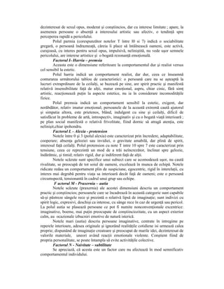 dezinteresat de sexul opus, moderat şi conştiincios, dar cu interese limitate ; apare, la
asemenea persoane o absenŃă a interesului artistic sau afectiv, o tendinŃă spre
perceperea rapidă a pericolului.
         Polul parmia (corespunzător notelor T între l0 si 7) indică o sociabilitate
gregară, o persoană îndrazneaŃă, căreia îi place să întâlnească oameni, este activă,
curajoasă, cu interes pentru sexul opus, impulsivă, neliniştită, nu vede uşor semnele
pericolului, are interese artistice şi o bogată rezonanŃă emoŃională.
         Factorul I- Harria – premsia
         Aceasta este o dimensiune referitoare la comportamentul dur şi realist versus
cel sensibil la estetic.
         Polul harria indică un comportament realist, dar dur, ceea ce înseamnă
conturarea următorului tablou de caracteristici: o persoană care nu se aşteaptă la
lucruri extraprdinare de la ceilalŃi, se bazează pe sine, are spirit practic şi manifestă
relativă insensibilitate faŃă de alŃii, matur emoŃional, aspru, chiar cinic, fără simŃ
artistic, reacŃionează puŃin la aspecte estetice, nu ia în considerare incomodităŃile
fizice.
         Polul premsia indică un comportament sensibil la estetic, exigent, dar
nerăbdător, relativ imatur emoŃional; persoanele de la această extremă caută ajutorul
şi simpatia altora, este prietenos, blând, indulgent cu sine şi ceilalŃi, dificil de
satisfăcut în probleme de artă, introspectiv, imaginativ şi cu o bogată viaŃă interioară ;
pe plan social manifestă o relativă frivolitate, fiind dornic să atragă atenŃia, este
nelinişit,chiar ipohondru.
         Factorul L - Alexia - protension
         Notele între 0 şi 3 (polul alexia) este caracterizat prin încredere, adaptabilitate,
cooperare; absenŃa geloziei sau invidiei, o gravitate amabilă, dar plină de spirit,
interesul faŃă ceilalŃi. Polul protension cu note T intre 10 spre 7 este caracterizat prin
tensiune, ceea ce reprezintă un mod de a trăi neîncrezător, înclinat spre gelozie,
îndărătnic, şi timid; relativ rigid, dur şi indiferent faŃă de alŃii.
         Notele scăzute sunt specifice unui subiect care se acomodează uşor, nu caută
rivalitate, se preocupă de tot soiul de oameni, excelează în munca de echipă. Notele
ridicate redau un comportament plin de suspiciune, egocentric, rigid în interelaŃii, cu
interes mai degrabă pentru viaŃa sa interioară decât faŃă de oameni; este o persoană
circumspectă, tensionantă în cadrul unui grup sau echipe.
          F actorul M - Praxernia – autia
         Notele scăzute (praxernia) ale acestei dimensiuni descriu un comportament
practic şi conştiincios; persoanele care se încadrează în această categorie sunt capabile
să-şi păstreze sângele rece şi prezintă o relativă lipsă de imaginaŃie; sunt indivizi cu
spirit logic, expresivi, deschişi ca interese, cu sânge rece în caz de urgenŃă sau pericol.
La polul autia se plasează persoane ce pot fi numite nonconvenŃionale excentrice:
imaginative, boeme, mai puŃin preocupate de conştiinciozitate, cu un aspect exterior
calm, au ocazionale izbucniri emotive de natură isterică.
         Notele mari (autia) descriu persoane imaginative, centrate în intregime pe
reperele interioare, adesea originale şi ignorând realităŃile cotidiene isi urmează calea
proprie; dispunând de imaginaŃie creatoare şi preocupat de marile idei, dezinteresat de
valorile materiale, uneori având reacŃii emotionale violente. Conştient fiind de
propria personalitate, se poate întampla să evite activităŃile colective.
         Factorul N - Naivitate – subtilitate
         Se apreciază, că acesta este un factor care nu afectează în mod semnificativ
comportamentul individului.
 