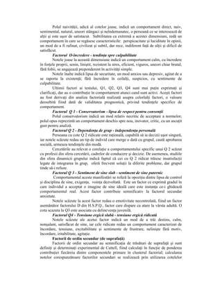 Polul naivităŃii, adică al cotelor joase, indică un comportament direct, naiv,
sentimental, natural, uneori stângaci şi neîndemanatec, o persoană ce se interesează de
alŃii şi este uşor de satistacut. Subtilitatea ca extremă a acestei dimensiuni, redă un
comportament în care se regăsesc caracteristicile: perspicacitate şi luciditate în opinii,
un mod de a fi rafinat, civilizat şi subtil, dar rece, indiferent faŃă de alŃii şi dificil de
satisfăcut.
         Factorul O-încredere - tendinŃa spre culpabilitate
         Notele joase la această dimensiune indică un comportament calm, cu încredere
în forŃele proprii, senin, liniştit, rezistent la stres, eficient, viguros, uneori chiar brutal,
fără fobii, se angajează preponderent în activităŃi simple.
         Notele înalte indică lipsa de securitate, un mod anxios sau depresiv, agitat de a
se raporta la existenŃă; fără încredere în ceilalŃi, suspicios, cu sentimente de
culpabilitate.
         Ultimii factori ai testului, Q1, Q2, Q3, Q4 sunt mai puŃin exprimaŃi şi
clarificaŃi, dar au o contribuŃie în comportament atunci cand sunt activi. Aceşti factori
au fost derivaŃi din analiza factorială realizată asupra celorlalŃi factori, o valoare
deosebită fiind dată de validitatea prognostică, privind tendinŃele specifice de
comportament.
         Factorul Q 1 - Conservatorism - lipsa de respect pentru convenŃii
         Polul conservatorism indică un mod relativ necritic de acceptare a normelor;
polul opus reprezintă un comportament deschis spre nou, inovator, critic, cu un ascuŃit
gust pentru analiză.
         Factorul Q 2 - DependenŃa de grup - independenŃa personală
         Persoana cu cote Q 2 ridicate este raŃională, capabilă să ia decizii uşor singură,
iar notele scăzute redau un tip de individ care merge o dată cu grupul, caută aprobarea
socială, urmeaza tendinŃele din modă.
         Cercetările au relevat o corelaŃie a comportamentului specific unui Q 2 scăzut
cu profesii din sfera cercetării, cadrelor de conducere şi decizie. De asemenea, studiile
din sfera dinamicii grupului indică faptul că cei cu Q 2 ridicat trăiesc insatisfacŃii
legate de integrarea în grup, oferă frecvent soluŃii la diferite probleme, dar grupul
tinde să-i refuze.
         Factorul Q 3 - Sentiment de sine slab - sentiment de sine puternic
          Comportamental aceste manifestări se referă la opoziŃia dintre lipsa de control
şi disciplina de sine, exigenŃa, voinŃa dezvoltată. Este un factor ce exprimă gradul în
care individul a acceptat o imagine de sine ideală care este instanŃa ce-i ghidează
comportamentul real. Acest factor contribuie semnificativ la factorul secundar
anxietate.
         Notele scăzute la acest factor redau o emotivitate necontrolată, fiind un factor
asemănător factorului D din H.S.P.Q., factor care dispare ca atare la vârsta adultă. O
cota scazuta la Q3 este asociata cu delincvenŃa juvenilă.
         Factorul Q4 - Tensiune ergică slabă - tensiune ergică ridicată
         Notele scăzute ale acetui factor indică un mod de a trăi destins, calm,
nonşalant, satisfăcut de sine, iar cele ridicate redau un comportament caracterizat de
încordare, tensiune, excitabilitate şi sentimente de frustrare, nelinişte fără motiv,
încordare, iritabilitate, agitaŃie.
         Factorii de ordin secundar (de suprafaŃă)
         Factorii de ordin secundar au semnificaŃia de trăsături de suprafaŃă şi sunt
definiŃi şi determinaŃi experimental de Cattell, fiind calculaŃi în funcŃie de ponderea
contribuŃiei fiecăreia dintre componentele primare în clusterul factorial; calcularea
notelor corespunzătoare factorilor secundari se realizează prin utilizarea cotelelor
 