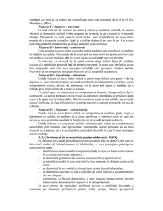 standard, iar ceea ce se obŃine are semnificaŃia unei cote standard, de la 0 la 10 (M.
Minulescu, 2004).
        Factorul I - Adaptare – anxietate
        O notă ridicată la factorul secundar I indică o anxietate ridicată, în sensul
obişnuit al denumirii, nefiind vorba neapărat de nevroză, ci de o reacŃie la o anumită
situaŃie. Persoanele cu note mari la acest factor, sunt nesatisfăcute de capacitatea
proprie de a răspunde cerinŃelor vieŃii şi a realiza dorinŃele pe care le au. Anxietatea
puternică perturbă randamentul şi atrage tulburări psihosomatice.
        Factorul II - Introversie – extraversie
        Cota scăzută la acest factor secundar indică tendinŃa spre timiditate şi inhibiŃie
în relaŃiile cu ceilalŃi. Persoanele de la acest pol nu sunt potrivite pentru profesii care
cer contacte sociale multiple, dar pot avea succes în activităŃi care cer precizie.
        Extraversia, ca extremă de la polul notelor mari, indică lipsa de inhibiŃie
socială şi o satisfacŃie generală faŃă de propria persoană. În acest caz, profesiile cu un
bun prognostic sunt cele care presupun activităŃi care presupun contacte sociale
frecvente, şi un prognostic mai puŃin bun este cel al reuşitelor academice.
        Factorul III - Emotivitate – dinamism
        Cotele scăzute la acest factor indică o emotivitate difuză care poate fi de tip
depresiv şi care caracterizează o persoană sensibilă la rafinamentelee existenŃei, cu un
temperament artistic, plăcut; de asemenea, tot la acest pol apare şi tendinŃa de a
reflecta prea mult înainte de a trece la acŃiune.
        La polul opus se conturează un comportament dinamic, întreprinzător, decis,
competent. La aceste persoane există riscul să acŃioneze orientându-se predilect după
ceea ce le apare clar şi indiscutabil, fără să examineze aspecte mai subtile, sau relaŃiile
umane implicate, în faŃa dificultăŃilor, tendinŃa trecerii la acŃiune primează, nu cea de
reflecŃie.
        Factorul IV - Supunere – independenŃă
        Notele mici la acest factor indică un comportament moderat, pasiv, legat şi
dependent de ceilalŃi; au tendinŃa de a căuta aprobarea şi sprijinul celor de care are
nevoie şi de a-şi orienta conduita în funcŃie de cei ce acordă această susŃinere.
        Cotele ridicate, ce corespund polului independenŃei, redau un comportament
caracterizat prin tendinŃa spre agresivitate, îndrăzneală; aceste persoane au un mod
tranşant de a acŃiona, de a avea iniŃiativă, preferând situaŃiile în care îi sunt încurajate
aceste tendinŃe.
        5. 3. Chestionarul de personalitate pentru adolescenŃi - HSPQ
        În viziunea lui Cattell, psihodiagnoza personalităŃii este un demers prin care se
determină modul de interrelaŃionare al trăsăturilor, şi care presupune parcurgerea
următoarelor etape :
        - identificarea dimensiunilor comportamentale ce apar ca fiind semnificative
             în existenŃa persoanei respective ;
        - se determină gradul în care acestea sunt prezente şi specificul lor ;
        - se identifică modul în care individul le face operante în diferite contexte de
             viaŃă ;
        - se determină în ce condiŃii şi situaŃii apar aceste inserŃii adaptative ;
        - se determină aderenŃa la real a utilizării de către individ a caracteristicilor
             de care dispune ;
        - construirea, la finalul demersului, a unei imagini interacŃioniste privind
             interrelaŃiile dimensiunilor respective în comportament.
        În acest proees de prelucrări, problema vârstei şi stabilităŃii factoriale a
constituit un domeniu preferenŃial pentru multe echipe, dintr-o perspectivă
 