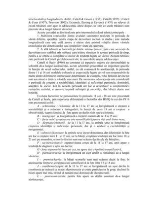 structuralistă şi longitudinală. Astfel, Cattell & Gruen (1953); Cattell (1957) ; Cattell
& Coan (1957); Peterson (1965); Exsenels, Easting şi Eysenck (1970) au relevat că
există trăsături care apar în adolescenŃă, altele dispar, în timp ce unele trăsături sunt
prezente de-a lungul tuturor vârstelor.
        Aceste cercetări au fost realizate prin intermediul a două tehnici principale :
        1. Stabilirea corelaŃiilor dintre evaluări cantitative realizate în perioade de
vârstă diferite, specifice pentru etapa de dezvoltare inclusă în studiu ; este metoda
longitudinală care este utilă pentru a obŃine date privind relaŃiile dintre vârstele
cronologice ale dimensiunilor sau condiŃiilor vizate de cercetare.
        2. A altă tehnică se bazează pe datele intersecŃionale, prin care secvenŃa de
dezvoltare este stabilită prin subiecŃi care trăiesc simultan în aceeaşi perioadă de timp,
pentru a se obŃine o compilare a liniilor de tendinŃă legate de vârstă. Această tehnică,
este preferată de Cattell şi colaboratorii săi, în cercetările asupra adolescenŃei.
        Cattell si Sealy (1966) au constatat că aspectele majore ale personalităŃii se
schimbă de-a lungul adolescenŃei, aceste schimbări prezentând un important specific
în funcŃie de sexul subiectului. Astfel, cu cât avansează în adolescenŃă, în perioada
dintre 11 şi 18 ani modelele culturale şi expectaŃiile legate de rol sunt responsabile de
multe dintre diferenŃele intersexuale determinate; de exemplu, rolul feminin devine tot
mai accentuat o dată cu vârstele mai mari. De asemenea, adolescenŃa este considerată
o perioadă de creştere a sociabilităŃii, identităŃii şi suficienŃei personale, dominării,
adaptării la social. Tot în această perioadă are loc o accentuare a conştientizării
cerinŃelor realului, o creştere treptată neliniştii şi anxietăŃii, dar băieŃii devin mai
hotărâŃi.
        EvoluŃia factorilor de personalitate în perioada 11 ani - 18 ani este prezentată
de Cattell şi Sealy, prin raportarea diferenŃiată a factorilor din HSPQ la cei din PF16
este prezentată astfel:
        A - schizotimie / ciclotimie: de la l l la 17 ani se înregistrează o creştere a
sociabilităŃii şi o reducere a însingurării; la baieŃii de peste 18 ani o creştere a
obiectivităŃii, scepticismului; la fete apare un declin slab spre ciclotimie;
        B - inteligenŃa: se înregistrează o creştere stadială de la l l la 15 ani ;
        C - forŃa eului: creşterea nu este semnificativă pentru nici unul dintre sexe;
        D - flegmatic/excitabil: de la 11 la l7 ani, la ambele sexe se înregistrează
creşterea identităŃii şi suficienŃei personale, dar şi o scădere a excitabilităŃii şi
nesiguranŃei;
        E - submisiv/dominant: la ambele sexe creşte dominanŃa, dar diferenŃiat: la fete
are loc o creştere între 11 şi 17 ani, iar la băieŃi, creşterea tendinŃei are loc între 18 şi
23 ani: pe ansamblu, scorurile fetelor sunt mai scăzute decât cele ale băieŃilor;
        F - taciturn/expansiv: expansivitatea creşte de la 11 la 17 ani, apoi apare o
tendinŃă de stagnare şi apoi un declin;
        G - forŃa supraeului: în acest caz, nu apare nici o tendinŃă semnificativă;
        H - parmia/threctia: se înregistrează un uşor declin al timidităŃii de-a lungul
vârstelor;
        I - premisa/harria: la băieŃi scorurile sunt mai scăzute decât la fete; în
adolescenŃa timpurie; creşterea este semnificativă la fete între 15 şi 18 ani;
        J - coasthenia/zeppia: de la 11 la 17 ani se înregistrează un uşor declin în
coasthenia pe măsură ce scade ideosincrazia şi creşte participarea la grup; declinul la
baieŃi apare mai mic, ei tind să ramână mai dominaŃi de ideosincrazii ;
        L - protension/alexia: pentru fete apare un declin constant de-a lungul
adolescenŃei;
 