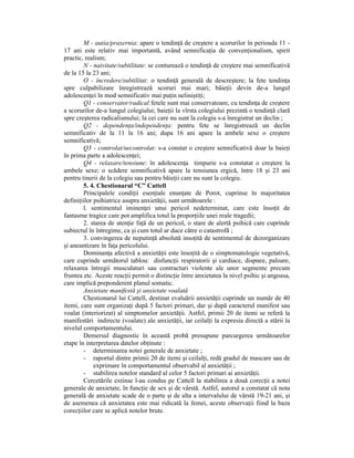 M - autia/praxernia: apare o tendinŃă de creştere a scorurilor în perioada 11 -
17 ani este relativ mai importantă, având semnificaŃia de convenŃionalism, spirit
practic, realism;
        N - naivitate/subtilitate: se conturează o tendinŃă de creştere mai semnificativă
de la 15 la 23 ani;
        O - încredere/subtilitat: o tendinŃă generală de descreştere; la fete tendinŃa
spre culpabilizare înregistrează scoruri mai mari; băieŃii devin de-a lungul
adolescenŃei în mod semnificativ mai puŃin neliniştiŃi;
        Q1 - conservator/radical:fetele sunt mai conservatoare, cu tendinŃa de creştere
a scorurilor de-a lungul colegiului; baieŃii la vîrsta colegiului prezintă o tendinŃă clară
spre creşterea radicalismului; la cei care nu sunt la colegiu s-a înregistrat un declin ;
        Q2 - dependenŃa/independenŃa: pentru fete se înregistrează un declin
semnificativ de la 11 la 16 ani; dupa 16 ani apare la ambele sexe o creştere
semnificativă;
        Q3 - controlat/necontrolat: s-a constat o creştere semnificativă doar la baieŃi
în prima parte a adolescenŃei;
        Q4 - relaxare/tensiune: în adolescenŃa timpurie s-a constatat o creştere la
ambele sexe; o scădere semnificativă apare la tensiunea ergică, între 18 şi 23 ani
pentru tinerii de la colegiu sau pentru băieŃii care nu sunt la colegiu.
        5. 4. Chestionarul “C” Cattell
        Principalele condiŃii esenŃiale enunŃate de Porot, cuprinse în majoritatea
definiŃiilor psihiatrice asupra anxietăŃii, sunt următoarele :
        l. sentimentul iminenŃei unui pericol nedeterminat, care este însoŃit de
fantasme tragice care pot amplifica totul la proporŃiile unei reale tragedii;
        2. starea de atenŃie faŃă de un pericol, o stare de alertă psihică care cuprinde
subiectul în întregime, ca şi cum totul ar duce către o catastrofă ;
        3. convingerea de neputinŃă absolută insoŃită de sentimentul de dezorganizare
şi aneantizare în faŃa pericolului.
        DominanŃa afectivă a anxietăŃii este însoŃită de o simptomatologie vegetativă,
care cuprinde următorul tablou: disfuncŃii respiratorii şi cardiace, dispnee, paloare,
relaxarea întregii musculaturi sau contracturi violente ale unor segmente precum
fruntea etc. Aceste reacŃii permit o distincŃie între anxietatea la nivel psihic şi angoasa,
care implică preponderent planul somatic.
        Anxietate manifestă şi anxietate voalată
        Chestionarul lui Cattell, destinat evaluării anxietăŃii cuprinde un număr de 40
itemi, care sunt organizaŃi după 5 factori primari, dar şi după caracterul manifest sau
voalat (interiorizat) al simptomelor anxietăŃii. Astfel, primii 20 de itemi se referă la
manifestări indirecte (voalate) ale anxietăŃii, iar ceilalŃi la expresia directă a stării la
nivelul comportamentului.
        Demersul diagnostic în această probă presupune parcurgerea următoarelor
etape în interpretarea datelor obŃinute :
        - determinarea notei generale de anxietate ;
        - raportul dintre primii 20 de itemi şi ceilalŃi, redă gradul de mascare sau de
             exprimare în comportamentul observabil al anxietăŃii ;
        - stabilirea notelor standard al celor 5 factori primari ai anxietăŃii.
        Cercetările extinse l-au condus pe Cattell la stabilirea a două corecŃii a notei
generale de anxietate, în funcŃie de sex şi de vârstă. Astfel, autorul a constatat că nota
generală de anxietate scade de o parte şi de alta a intervalului de vârstă 19-21 ani, şi
de asemenea că anxietatea este mai ridicată la femei, aceste observaŃii fiind la baza
corecŃiilor care se aplică notelor brute.
 
