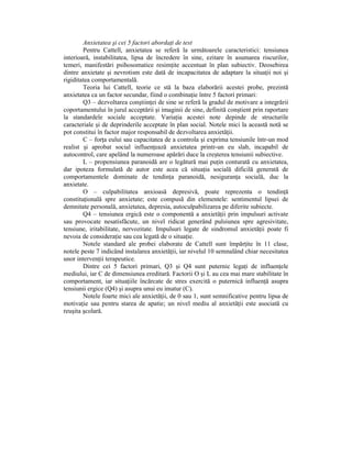 Anxietatea şi cei 5 factori abordaŃi de test
        Pentru Cattell, anxietatea se referă la următoarele caracteristici: tensiunea
interioară, instabilitatea, lipsa de încredere în sine, ezitare în asumarea riscurilor,
temeri, manifestări psihosomatice resimŃite accentuat în plan subiectiv. Deosebirea
dintre anxietate şi nevrotism este dată de incapacitatea de adaptare la situaŃii noi şi
rigiditatea comportamentală.
        Teoria lui Cattell, teorie ce stă la baza elaborării acestei probe, prezintă
anxietatea ca un factor secundar, fiind o combinaŃie între 5 factori primari:
        Q3 – dezvoltarea conştiinŃei de sine se referă la gradul de motivare a integrării
coportamentului în jurul acceptării şi imaginii de sine, definită conştient prin raportare
la standardele sociale acceptate. VariaŃia acestei note depinde de structurile
caracteriale şi de deprinderile acceptate în plan social. Notele mici la această notă se
pot constitui în factor major responsabil de dezvoltarea anxietăŃii.
        C – forŃa eului sau capacitatea de a controla şi exprima tensiunile într-un mod
realist şi aprobat social influenŃează anxietatea printr-un eu slab, incapabil de
autocontrol, care apelând la numeroase apărări duce la creşterea tensiunii subiective.
        L – propensiunea paranoidă are o legătură mai puŃin conturată cu anxietatea,
dar ipoteza formulată de autor este acea că situaŃia socială dificilă generată de
comportamentele dominate de tendinŃa paranoidă, nesiguranŃa socială, duc la
anxietate.
        O – culpabilitatea anxioasă depresivă, poate reprezenta o tendinŃă
constituŃională spre anxietate; este compusă din elementele: sentimentul lipsei de
demnitate personală, anxietatea, depresia, autoculpabilizarea pe diferite subiecte.
        Q4 – tensiunea ergică este o componentă a anxietăŃii prin impulsuri activate
sau provocate nesatisfăcute, un nivel ridicat generând pulsiunea spre agresivitate,
tensiune, iritabilitate, nervozitate. Impulsuri legate de sindromul anxietăŃii poate fi
nevoia de consideraŃie sau cea legată de o situaŃie.
        Notele standard ale probei elaborate de Cattell sunt împărŃite în 11 clase,
notele peste 7 indicând instalarea anxietăŃii, iar nivelul 10 semnalând chiar necesitatea
unor intervenŃii terapeutice.
        Dintre cei 5 factori primari, Q3 şi Q4 sunt puternic legaŃi de influenŃele
mediului, iar C de dimensiunea ereditară. Factorii O şi L au cea mai mare stabilitate în
comportament, iar situaŃiile încărcate de stres exercită o puternică influenŃă asupra
tensiunii ergice (Q4) şi asupra unui eu imatur (C).
        Notele foarte mici ale anxietăŃii, de 0 sau 1, sunt semnificative pentru lipsa de
motivaŃie sau pentru starea de apatie; un nivel mediu al anxietăŃii este asociată cu
reuşita şcolară.
 