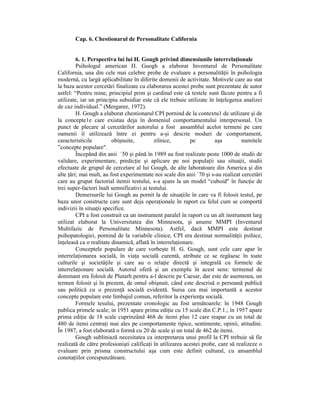 Cap. 6. Chestionarul de Personalitate California


         6. 1. Perspectiva lui lui H. Gough privind dimensiunile interrelaŃionale
         Psihologul american H. Guogh a elaborat Inventarul de Personalitate
California, una din cele mai celebre probe de evaluare a personalităŃii în psihologia
modernă, cu largă aplicabilitate în diferite domenii de activitate. Motivele care au stat
la baza acestor cercetări finalizate cu elaborarea acestei probe sunt prezentate de autor
astfel: “Pentru mine, principiul prim şi cardinal este că testele sunt făcute pentru a fi
utilizate, iar un principiu subsidiar este că ele trebuie utilizate în înŃelegerea analizei
de caz individual.” (Mergaree, 1972).
         H. Gough a elaborat chestionarul CPI pornind de la contextu1 de utilizare şi de
la concepte1e care existau deja în domeniul comportamentului interpersonal. Un
punct de plecare al cercetărilor autorului a fost ansamblul acelor termeni pe care
oamenii iî utilizează între ei pentru a-şi descrie moduri de comportament,
caracteristicile         obişnuite,         zilnice,        pe         aşa         numitele
”concepte populare".
         Începând din anii `50 şi până în 1989 au fost realizate peste 1000 de studii de
validare, experimentare, predicŃie şi aplicare pe noi populaŃii sau situaŃii, studii
efectuate de grupul de cercetare al lui Gough, de alte laboratoare din America şi din
alte Ńări; mai mult, au fost experimentate noi scale din anii `70 şi s-au realizat cercetări
care au grupat factorial itemii testului, s-a ajuns la un model “cuboid" în funcŃie de
trei super-factori înalt semnificativi ai testului.
         Demersurile lui Gough au pornit la de situaŃiile în care va fi folosit testul, pe
baza unor constructe care sunt deja operaŃionale în raport cu felul cum se comportă
indivizii în situaŃii specifice.
         CPI a fost construit ca un instrument paralel în raport cu un alt instrument larg
utilizat elaborat la Universitatea din Minnesota, şi anume MMPI (Inventarul
Multifazic de Personalitate Minnesota). Astfel, dacă MMPI este destinat
psihopatologiei, pornind de la variabile clinice, CPI era destinat normalităŃii psihice,
înŃeleasă ca o realitate dinamică, aflată în interrelaŃionare.
         Conceptele populare de care vorbeşte H. G. Gough, sunt cele care apar în
interrelaŃionarea socială, în viaŃa socială curentă, atribute ce se regăsesc în toate
culturile şi societăŃile şi care au o relaŃie directă şi integrală cu formele de
interrelaŃionare socială. Autorul oferă şi un exemplu în acest sens: termenul de
dominant era folosit de Plutarh pentru a-l descrie pe Caesar, dar este de asemenea, un
termen folosit şi în prezent, de omul obişnuit, când este descrisă o persoană publică
sau politică cu o prezenŃă socială evidentă. Sursa cea mai importantă a acestor
concepte populare este limbajul comun, referitor la experienŃa socială.
         Formele tesului, prezentate cronologic au fost următoarele: în 1948 Gough
publica primele scale; in 1951 apare prima ediŃie cu 15 scale din C.P.1.; în 1957 apare
prima ediŃie de 18 scale cuprinzând 468 de itemi plus 12 care reapar cu un total de
480 de itemi centraŃi mai ales pe comportamente tipice, sentimente, opinii, atitudini.
În 1987, a fost elaborată o formă cu 20 de scale şi un total de 462 de itemi.
         Gough subliniază necesitatea ca interpretarea unui profil la CPI trebuie să fie
realizată de către profesionişti calificaŃi în utilizarea acestei probe, care să realizeze o
evaluare prin prisma constructului aşa cum este definit cultural, cu ansamblul
conotaŃiilor corespunzătoare.
 