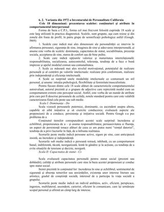 6. 2. Varianta din 1972 a Inventarului de Personalitate California
          Cele 18 dimensiuni: prezentarea scalelor: conŃinuturi şi atribute în
comportamentul interpersonal
         Forma de baza a C.P.I., forma cel mai frecvent folosită cuprinde 18 scale şi
este larg utilizată în practica diagnostică. Scalele, sunt grupate, aşa cum reiese şi din
zonele din foaia de profil, în patru grupe de semnificaŃii psihologice astfel (Gough.
l969):
         1. Scalele care indică mai ales dimensiuni ale personalităŃii ce intervin în
afirmarea persoanei, siguranŃa de sine, imaginea de sine şi adecvarea interpersonală, şi
anume este vorba de scalele: dominanŃa, capacitatea de statut, sociabilitatea, prezenŃa
sociala, acceptarea de sine, starea de confort sau de bine psihic.
         2. Scale care indică opŃiunile valorice şi maturitatea interrelaŃională:
responsabilitatea, socializarea, autocontrolul, toleranŃa, tendinŃa de a face o bună
impresie şi apelul modelul comun sau comunalitatea.
         3. Scale ce măsoară mai ales nivelul motivaŃional, potenŃialul de realizare
personală şi al centrării pe valorile intelectuale: realizare prin conformism, realizare
prin independenŃă şi eficienŃa intelectuală.
         4. Scale ce surprind unele modalităŃi intelectuale ce conturează un stil
personal, şi anume: intuiŃia psihologică, flexibilitate şi feminitate/masculinitate.
         Pentru fiecare dintre cele 18 scale alături de caracteristicile comportamentului
autoevaluat, autorul prezintă şi o grupare de adjective care reprezintă modul cum un
comportament extrem este perceput social. Astfel, este vorba de un număr de atribute
prin care pot fi descrise persoanele de ceilalŃi, notele standard pentru care este valabilă
caracterizarea fiind cele peste sau sub medie.
          Scala I: DominanŃa - Do
         Scala vizează persoanele puternice, dominante, cu ascendent asupra altora,
capabile să aibă iniŃiativa şi să exercite conducerea; evaluează aspecte ale
propensiunii de a conduce, persistenŃa şi iniŃiativa socială. Pentru Gough s-a pus
problema de a
         ConŃinutul itemilor corespunzători acestei scale surprind: încrederea şi
echilibrul, propensiunea de a – şi asuma responsabilitatea; persuasivitatea si fluenŃa,
un aspect de persistenŃă tenace alături de ceea ce am putea numi “simŃul datoriei",
tendinŃa de a privi lucrurile în faŃă, de a înfrunta realitatea.
         Scorurile peste medie indică persoane active, sigure pe sine, care anticipează
insistă, au încredere şi independenŃă.
         Scorurile sub medie indică o persoană retrasă, inhibată, cu un comportament
banal, indiferentă, tăcută, neorganizată, lentă în gândire şi la acŃiune, cu tendinŃa de a
evita situaŃiile de tensiune şi decizie, nesigură.
         Scala II: Capacitatea de statut - Cs

         Scala evaluează capacitatea personală pentru statut social (prezent sau
dobândit), calităŃi şi atribute personale care stau la baza acestei propensiuni şi conduc
spre statut social.
         Itemii prezintă în conŃinutul lor: încrederea în sine şi echilibrul, sentimentul de
siguranŃă şi absenŃa temerilor sau anxietăŃilor, existenŃa unor interese literare sau
artistice, gradul de conştiinŃă socială, interesul de a participa la viaŃa socială a
grupului.
         Scorurile peste medie indică un individ ambiŃios, activ, eficient, perspicace,
ingenios, multilateral, ascendent, carierist, eficient în comunicare, care îşi urmăreşte
scopul personal şi afirmă un câmp larg de interese.
 