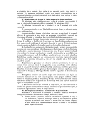a individului într-o insituŃie, fiind vorba de un potenŃial conflict între individ şi
instituŃie. De asemenea, psihologul trebuie să-şi asume responsabiliatea de a
comunica indivizilor rezultatele cercetării astfel încât să fie bine înŃelese şi corect
evaluate de beneficiari.
         1.7. CerinŃe generale şi etape în elaborarea testelor de personalitate
         M. Minulescu arăta că elaborarea unei probe de evaluare a personalităŃii îl
pune pe psiholog în faŃa a două probleme principale (M. Minulescu, 1996) :
         1. definirea constructului sau a trăsăturii ce va fi evaluată prin proba
respectivă;
         2. construirea itemilor ce vor fi incluşi în chestionar şi care au relevanŃă pentru
pentru trăsătura vizată.
         Autoarea româncă descrie principalele etape care se derulează în procesul
laborios de construcŃie a unei probe de evaluarea personalităŃii, împreună cu
principalele dificultăŃi ce pot apărea, dar şi posibilităŃile de înlăturare a acestora.
         1. În etapa de elaborare şi construcŃie, un moment important este reprezentat
de tipul de probă ce va fi elaborată, alegere care este dependentă de două aspecte, pe
de o parte, scopul testării, pe de altă parte, domeniul în care va fi folosit (evaluare
clinică, orientare şcolară şi profesională, selecŃie profesională, psihoterapie).
         2. După elaborarea unui prim test de itemi urmează o aplicare experimentală a
acestora, prin care se urmăreşte identificarea acelor factori care pot afecta fidelitatea
testului, deci a surselor de eroare. Evitarea acestor surse de eroare poate fi realizată
prin următoarele strategii: standardizarea corectă a instructajului şi a condiŃiilor de
răspuns; elaborarea unor scale de validare a testului (prin care să se evite efectul de
dezirabilitate socială, exagerarea sau siminuarea unor simptome cuprinse în itemi);
elaborarea unor exemple introductive, prin care ne asigurăm că au fost înŃelese
solicitările testului.
         Experimentarea presupune şi validarea statistică preliminară, în care se
elimină itemii care sunt lipsiŃi de omogenitate, nu au semnificaŃie pentru trăsătura
vizată de test, aceste demersuri având ca finalităŃi următoarele: stabilirea gradului de
dificultate al itemilor; stabilirea grilei de răspunsuri prin care sunt repartizate corect
răspunsurile în funcŃie de diferite posibilităŃi; stabilirea capacităŃii de discriminare a
itemilor.
         Principlalele obiective ale acestei etape sunt următoarele: cele legate de
eliminarea itemilor care nu sunt adecvaŃi pentru scopul propus, stabilirea ordinii
itemilor în funcŃie de gradul de dificultate şi de tipul răspunsurilor (nu vor fi aranjaŃi
itemi foarte mulŃi la care răspunsul este da sau nu), itemi care implică răspunsuri
legate de dezirabilitatea socială.
         3. Etalonarea testului este realizată în etapa finală, în care forma finală a
testului este aplicată unui eşantion de subiecŃi, urmărindu-se aplicarea instructajului, a
exemplelor, experimentarea limitei de timp a testului.
         1.8. Strategiile de construire a chestionarelor de personalitate
         Pornind de la modalitatea de construire şi selectare a itemilor, principalele
strategii de construire a chestionarelor sunt (M. Minulescu, 1996):
         1. Metoda intuitivă (raŃională) îi solicită cercetătorului experienŃa de viaŃă şi
             cea profesională, legate de psihologia umană şi de conŃinuturile psihice
             implicate de trăsătura Ńintă, întrucât va decide care vor fi itemii conŃinuŃi
             de test, astfel încât comportamentele descrise în itemi să fie relevante
             pentru respectiva trăsătură.
 