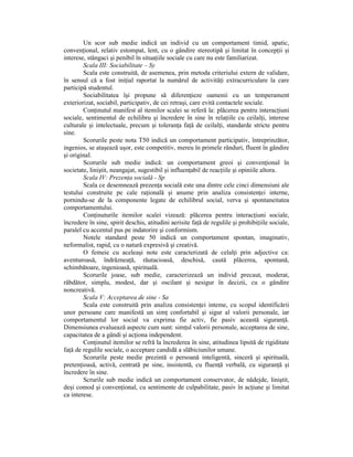 Un scor sub medie indică un individ cu un comportament timid, apatic,
convenŃional, relativ estompat, lent, cu o gândire stereotipă şi limitat în concepŃii şi
interese, stângaci şi penibil în situaŃiile sociale cu care nu este familiarizat.
        Scala III: Sociabilitate – Sy
        Scala este construită, de asemenea, prin metoda criteriului extern de validare,
în sensul că a fost iniŃial raportat la numărul de activităŃi extracurriculare la care
participă studentul.
        Sociabilitatea îşi propune să diferenŃieze oamenii cu un temperament
exteriorizat, sociabil, participativ, de cei retraşi, care evită contactele sociale.
        ConŃinutul manifest al itemilor scalei se referă la: plăcerea pentru interacŃiuni
sociale, sentimentul de echilibru şi încredere în sine în relaŃiile cu ceilalŃi, interese
culturale şi intelectuale, precum şi toleranŃa faŃă de ceilalŃi, standarde stricte pentru
sine.
        Scorurile peste nota T50 indică un comportament participativ, întreprinzător,
ingenios, se ataşează uşor, este competitiv, mereu în primele rânduri, fluent în gândire
şi original.
        Scorurile sub medie indică: un comportament greoi şi convenŃional în
societate, liniştit, neangajat, sugestibil şi influenŃabil de reacŃiile şi opiniile altora.
        Scala IV: PrezenŃa socială - Sp
        Scala ce desemnează prezenŃa socială este una dintre cele cinci dimensiuni ale
testului construite pe cale raŃională şi anume prin analiza consistenŃei interne,
pornindu-se de la componente legate de echilibrul social, verva şi spontaneitatea
comportamentului.
        ConŃinuturile itemilor scalei vizează: plăcerea pentru interacŃiuni sociale,
încredere în sine, spirit deschis, atitudini aerisite faŃă de regulile şi prohibiŃiile sociale,
paralel cu accentul pus pe indatorire şi conformism.
        Notele standard peste 50 indică un comportament spontan, imaginativ,
neformalist, rapid, cu o natură expresivă şi creativă.
        O femeie cu aceleaşi note este caracterizată de celalŃi prin adjective ca:
aventuroasă, îndrăzneaŃă, răutacioasă, deschisă, caută plăcerea, spontană,
schimbătoare, ingenioasă, spirituală.
        Scorurile joase, sub medie, caracterizează un individ precaut, moderat,
răbdător, simplu, modest, dar şi oscilant şi nesigur în decizii, cu o gândire
noncreativă.
        Scala V: Acceptarea de sine - Sa
        Scala este construită prin analiza consistenŃei inteme, cu scopul identificării
unor persoane care manifestă un simŃ confortabil şi sigur al valorii personale, iar
comportamentul lor social va exprima fie activ, fie pasiv această siguranŃă.
Dimensiunea evaluează aspecte cum sunt: simŃul valorii personale, acceptarea de sine,
capacitatea de a gândi şi acŃiona independent.
        ConŃinutul itemilor se refră la încrederea în sine, atitudinea lipsită de rigiditate
faŃă de regulile sociale, o acceptare candidă a slăbiciunilor umane.
        Scorurile peste medie prezintă o persoană inteligentă, sinceră şi spirituală,
pretenŃioasă, activă, centrată pe sine, insistentă, cu fluenŃă verbală, cu siguranŃă şi
încredere în sine.
        Scrurile sub medie indică un comportament conservator, de nădejde, liniştit,
deşi comod şi convenŃional, cu sentimente de culpabilitate, pasiv în acŃiune şi limitat
ca interese.
 