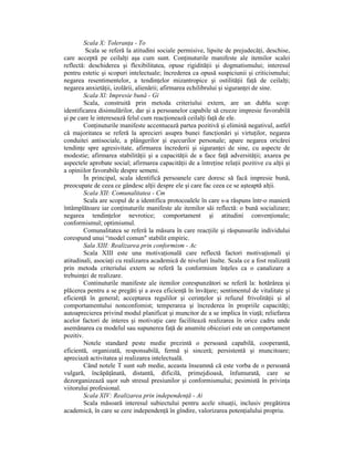 Scala X: ToleranŃa - To
         Scala se referă la atitudini sociale permisive, lipsite de prejudecăŃi, deschise,
care acceptă pe ceilalŃi aşa cum sunt. ConŃinuturile manifeste ale itemilor scalei
reflectă: deschiderea şi flexibilitatea, opuse rigidităŃii şi dogmatismului; interesul
pentru estetic şi scopuri intelectuale; încrederea ca opusă suspiciunii şi criticismului;
negarea resentimentelor, a tendinŃelor mizantropice şi ostilităŃii faŃă de ceilalŃi;
negarea anxietăŃii, izolării, alienării; afirmarea echilibrului şi siguranŃei de sine.
        Scala Xl: Impresie bună - Gi
        Scala, construită prin metoda criteriului extern, are un dublu scop:
identificarea disimulărilor, dar şi a persoanelor capabile să creeze impresie favorabilă
şi pe care le interesează felul cum reacŃionează ceilalŃi faŃă de ele.
        ConŃinuturile manifeste accentuează partea pozitivă şi elimină negativul, astfel
că majoritatea se referă la aprecieri asupra bunei funcŃionări şi virtuŃilor, negarea
conduitei antisociale, a plângerilor şi eşecurilor personale; apare negarea oricărei
tendinŃe spre agresivitate, afirmarea încrederii şi siguranŃei de sine, cu aspecte de
modestie; afirmarea stabilităŃii şi a capacităŃii de a face faŃă adversităŃii; axarea pe
aspectele aprobate social; afirmarea capacităŃii de a întreŃine relaŃii pozitive cu alŃii şi
a opiniilor favorabile despre semeni.
        În principal, scala identifică persoanele care doresc să facă impresie bună,
preocupate de ceea ce gândesc alŃii despre ele şi care fac ceea ce se aşteaptă alŃii.
        Scala XII: Comunalitatea - Cm
        Scala are scopul de a identifica protocoalele în care s-a răspuns într-o manieră
întâmplătoare iar conŃinuturile manifeste ale itemilor săi reflectă: o bună socializare;
negarea tendinŃelor nevrotice; comportament şi atitudini convenŃionale;
conformismul; optimismul.
        Comunalitatea se referă la măsura în care reacŃiile şi răspunsurile individului
corespund unui “model comun" stabilit empiric.
        Sala XIII: Realizarea prin conformism - Ac
        Scala XIII este una motivaŃională care reflectă factori motivaŃionali şi
atitudinali, asociaŃi cu realizarea academică de niveluri înalte. Scala ce a fost realizată
prin metoda criteriului extern se referă la conformism înŃeles ca o canalizare a
trebuinŃei de realizare.
        Continuturile manifeste ale itemilor corespunzători se referă la: hotărârea şi
plăcerea pentru a se pregăti şi a avea eficienŃă în învăŃare; sentimentul de vitalitate şi
eficienŃă în general; acceptarea regulilor şi cerinŃelor şi refuzul frivolităŃii şi al
comportamentului nonconfomist; temperarea şi încrederea în propriile capacităŃi;
autoaprecierea privind modul planificat şi muncitor de a se implica în viaŃă; reliefarea
acelor factori de interes şi motivaŃie care facilitează realizarea în orice cadru unde
asemănarea cu modelul sau supunerea faŃă de anumite obiceiuri este un comportament
pozitiv.
        Notele standard peste medie prezintă o persoană capabilă, cooperantă,
eficientă, organizată, responsabilă, fermă şi sinceră; persistentă şi muncitoare;
apreciază activitatea şi realizarea intelectuală.
        Când notele T sunt sub medie, aceasta înseamnă că este vorba de o persoană
vulgară, încăpăŃânată, distantă, dificilă, primejdioasă, înfumurată, care se
dezorganizează uşor sub stresul presiunilor şi conformismului; pesimistă în privinŃa
viitorului profesional.
        Scala XIV: Realizarea prin independenŃă - Ai
        Scala măsoară interesul subiectului pentru acele situaŃii, inclusiv pregătirea
academică, în care se cere independenŃă în gîndire, valorizarea potenŃialului propriu.
 