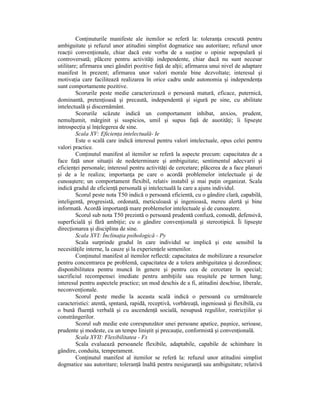 ConŃinuturile manifeste ale itemilor se referă la: toleranŃa crescută pentru
ambiguitate şi refuzul unor atitudini simplist dogmatice sau autoritare; refuzul unor
reacŃii convenŃionale, chiar dacă este vorba de a susŃine o opinie nepopulară şi
controversată; plăcere pentru activităŃi independente, chiar dacă nu sunt necesar
utilitare; afirmarea unei gândiri pozitive faŃă de alŃii; afirmarea unui nivel de adaptare
manifest în prezent; afirmarea unor valori morale bine dezvoltate; interesul şi
motivaŃia care facilitează realizarea în orice cadru unde autonomia şi independenŃa
sunt comportamente pozitive.
         Scorurile peste medie caracterizează o persoană matură, eficace, puternică,
dominantă, pretenŃioasă şi precaută, independentă şi sigură pe sine, cu abilitate
intelectuală şi discernământ.
         Scorurile scăzute indică un comportament inhibat, anxios, prudent,
nemulŃumit, mărginit şi suspicios, umil şi supus faŃă de auotităŃi; îi lipseşte
introspecŃia şi înŃelegerea de sine.
         Scala XV: EficienŃa intelectuală- Ie
         Este o scală care indică interesul pentru valori intelectuale, opus celei pentru
valori practice.
         ConŃinutul manifest al itemilor se referă la aspecte precum: capacitatea de a
face faŃă unor situaŃii de nedeterminare şi ambiguitate; sentimentul adecvarii şi
eficienŃei personale; interesul pentru activităŃi de cercetare; plăcerea de a face planuri
şi de a le realiza; importanŃa pe care o acordă problemelor intelectuale şi de
cunoaştere; un comportament flexibil, relativ instabil şi mai puŃin organizat. Scala
indică gradul de eficienŃă personală şi intelectuală la care a ajuns individul.
         Scorul peste nota T50 indică o persoană eficientă, cu o gândire clară, capabilă,
inteligentă, progresistă, ordonată, meticuloasă şi ingenioasă, mereu alertă şi bine
informată. Acordă importanŃă mare problemelor intelectuale şi de cunoaştere.
         Scorul sub nota T50 prezintă o persoană prudentă confuză, comodă, defensivă,
superficială şi fără ambiŃie; cu o gândire convenŃională şi stereotipică. Îi lipseşte
direcŃionarea şi disciplina de sine.
         Scala XVI: ÎnclinaŃia psihologică - Py
         Scala surprinde gradul în care individul se implică şi este sensibil la
necesităŃile interne, la cauze şi la experienŃele semenilor.
         ConŃinutul manifest al itemilor reflectă: capacitatea de mobilizare a resurselor
pentru concentrarea pe problemă, capacitatea de a tolera ambiguitatea şi dezordinea;
disponibilitatea pentru muncă în genere şi pentru cea de cercetare în special;
sacrificiul recompensei imediate pentru ambiŃiile sau reuşitele pe termen lung;
interesul pentru aspectele practice; un mod deschis de a fi, atitudini deschise, liberale,
neconvenŃionale.
         Scorul peste medie la aceasta scală indică o persoană cu următoarele
caracteristici: atentă, spntană, rapidă, receptivă, vorbăreaŃă, ingenioasă şi flexibilă, cu
o bună fluenŃă verbală şi cu ascendenŃă socială, nesupusă regulilor, restricŃiilor şi
constrângerilor.
         Scorul sub medie este corespunzător unei persoane apatice, paşnice, serioase,
prudente şi modeste, cu un tempo liniştit şi precauŃie, conformistă şi convenŃională.
         Scala XVII: Flexibilitatea - Fx
         Scala evaluează persoanele flexibile, adaptabile, capabile de schimbare în
gândire, conduita, temperament.
         ConŃinutul manifest al itemilor se referă la: refuzul unor atitudini simplist
dogmatice sau autoritare; toleranŃă înaltă pentru nesiguranŃă sau ambiguitate; relativă
 