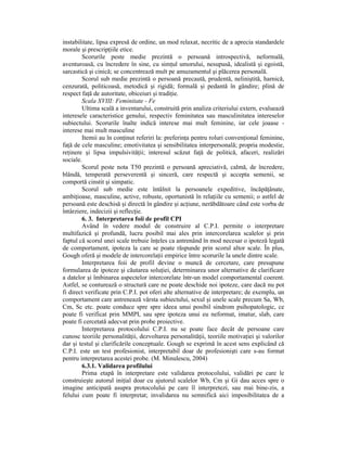 instabilitate, lipsa expresă de ordine, un mod relaxat, necritic de a aprecia standardele
morale şi prescripŃiile etice.
        Scorurile peste medie prezintă o persoană introspectivă, neformală,
aventuroasă, cu încredere în sine, cu simŃul umorului, nesupusă, idealistă şi egoistă,
sarcastică şi cinică; se concentrează mult pe amuzamentul şi plăcerea personală.
        Scorul sub medie prezintă o persoană precaută, prudentă, neliniştită, harnică,
cenzurată, politicoasă, metodică şi rigidă; formală şi pedantă în gândire; plină de
respect faŃă de autoritate, obiceiuri şi tradiŃie.
        Scala XVIII: Feminitate - Fe
        Ultima scală a inventarului, construită prin analiza criteriului extern, evaluează
interesele caracteristice genului, respectiv feminitatea sau masculinitatea intereselor
subiectului. Scorurile înalte indică interese mai mult feminine, iar cele joaase -
interese mai mult masculine
        Itemii au în conŃinut referiri la: preferinŃa pentru roluri convenŃional feminine,
faŃă de cele masculine; emotivitatea şi sensibilitatea interpersonală; propria modestie,
reŃinere şi lipsa impulsivităŃii; interesul scăzut faŃă de politică, afaceri, realizări
sociale.
        Scorul peste nota T50 prezintă o persoană apreciativă, calmă, de încredere,
blândă, temperată perseverentă şi sinceră, care respectă şi accepta semenii, se
comportă cinstit şi simpatic.
        Scorul sub medie este întâlnit la persoanele expeditive, încăpăŃânate,
ambiŃioase, masculine, active, robuste, oportunistă în relaŃiile cu semenii; o astfel de
persoană este deschisă şi directă în gândire şi acŃiune, nerăbdătoare când este vorba de
întârziere, indecizii şi reflecŃie.
        6. 3. Interpretarea foii de profil CPI
        Având în vedere modul de construire al C.P.I. permite o interpretare
multifazică şi profundă, lucru posibil mai ales prin intercorelarea scalelor şi prin
faptul că scorul unei scale trebuie înŃeles ca antrenând în mod necesar o ipoteză legată
de comportament, ipoteza la care se poate răspunde prin scorul altor scale. În plus,
Gough oferă şi modele de intercorelaŃii empirice între scorurile la unele dintre scale.
        Interpretarea foii de profil devine o muncă de cercetare, care presupune
formularea de ipoteze şi căutarea soluŃiei, determinarea unor alternative de clarificare
a datelor şi îmbinarea aspectelor intercorelate într-un model comportamental coerent.
Astfel, se conturează o structură care ne poate deschide noi ipoteze, care dacă nu pot
fi direct verificate prin C.P.I. pot oferi alte alternative de interpretare; de exemplu, un
comportament care antrenează vârsta subiectului, sexul şi unele scale precum Sa, Wb,
Cm, Sc etc. poate conduce spre spre ideea unui posibil sindrom psihopatologic, ce
poate fi verificat prin MMPI, sau spre ipoteza unui eu neformat, imatur, slab, care
poate fi cercetată adecvat prin probe proiective.
        Interpretarea protocolului C.P.I. nu se poate face decât de persoane care
cunosc teoriile personalităŃii, dezvoltarea personalităŃii, teoriile motivaŃiei şi valorilor
dar şi testul şi clarificările conceptuale. Gough se exprimă în acest sens explicând că
C.P.I. este un test profesionist, interpretabil doar de profesionişti care s-au format
pentru interpretarea acestei probe. (M. Minulescu, 2004)
        6.3.1. Validarea profilului
        Prima etapă în interpretare este validarea protocolului, validări pe care le
construieşte autorul iniŃial doar cu ajutorul scalelor Wb, Cm şi Gi dau acces spre o
imagine anticipată asupra protocolului pe care îl interpretezi, sau mai bine-zis, a
felului cum poate fi interpretat; invalidarea nu semnifică aici imposibilitatea de a
 