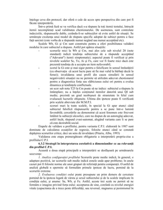 înŃelege ceva din protocol, dar oferă o cale de acces spre perspectiva din care pot fi
făcute interpretările.
        Într-o primă fază se va verifica dacă s-a răspuns la toŃi itemii testului, întrucât
itemii necompletaŃi scad validitatea chestionarului. De asemenea, sunt controlate
indeciziile, răspunsurile duble, cerându-li-se subiecŃilor să evite astfel de situaŃii. Se
urmăreşte exsitenŃa unui model de răspuns specific adoptat de subiect pentru a face
faŃă sarcinii (este vorba de a răspunde numai negând sau numai acceptând etc).
        Scalele Wb, Gi şi Cm sunt construite pentru a oferi posibilitatea validării
modului în care subiectul a răspuns. Astfel pot apărea situaŃiile:
        -          scorurile mici la Wb şi Cm, mai ales cele sub nivelul 20 (note
                   standard) indică tendinŃa subiectului de a răspunde acceptând
                   ("Adevarat") itemii simptomatici; aspectul poate fi verificat şi prin
                   nivelele scalelor Sc, To, Ai şi Fx, care vor fi foarte mici dacă este
                   prezentă tendinŃa de a accepta un item nefavorabil;
        -          scorul la Gi este şi mai sigur pentru o falsificare în sensul înrăutăŃirii
                   (cu observaŃia că acest lucru pare să fie mai valid la bărbaŃi decât la
                   femei); invalidarea unui profil din cauza simulării în sensul
                   negativizării situaŃiei nu ne permite să utilizăm adecvat chestionarul
                   pentru a diagnostica forŃa sau slăbiciunea eului ori pentru a evalua
                   dinamica şi tendinŃele conflictuale.
        -          un scor sub nota T25 la Cm poate să ne indice: subiectul a răspuns la
                   întâmplare; nu a înŃeles conŃinutul itemilor datorită unui QI sub
                   medie; prezintă un grad neobişnuit de stranietate în felul cum
                   evaluează lucrurile obişnuite. Ultima din ipoteze poate fi verificată
                   prin scalele abreviate din M.M.P.I.
        -          scoruri mari la toate scalele, în special la Gi apar atunci când
                   subiectul falsifică răspunsurile pentru a se pune într-o lumină
                   favorabilă; cercetările au demonstrat că acest fenomen este frecvent
                   întâlnit la subiecŃii alcoolici, care nu dispun de un autoreglaj adecvat,
                   astfel încât, răspund cvasi-automat, alegând varianta care li se pare
                   că este dezirabilă social.
        Etapele de validare a profilului, pentru varianta C.P.I. elaborată în 1987 sunt
dominate de calcularea ecuaŃiilor de regresie, folosite atunci când se constată
depăşirea scorurilor critice, deci un sens de invalidare (Pitariu, Albu, 1993)
        Validarea este etapa premergătoare obligatorie a interpretării propriu-zise a
profilului C.P.I.
        6.3.2 Strategii în interpretarea corelativă a dimensiunilor ce au relevanŃă
din profilul C.P.I.
        Această a doua etapă principală a interpretării se desfăşoară pe următoarele
secevenŃe:
        1. Analiza configuraŃiei profilului Scorurile peste medie indică, în general, o
adaptare pozitivă, iar scorurile sub medie indică zonele unde apar probleme; în unele
cazuri pot fi folosite norme ale unor grupuri de referinŃă pentru comparaŃii. O astfel de
analiză globală n epermite să formulăm primele ipoteze de lucru, pornind de la
scorurile extreme.
        2. Evaluarea condiŃiei eului poate presupune un prim demers de cercetare
pornind de la ipoteza legată de vârsta şi sexul subiectului şi de la scalele implicate în
condiŃia eului, şi anume: Sa, Wb, şi Fe. Astfel, aceste trei scale ne permit să ne
formăm o imagine privind forŃa eului: acceptarea de sine, corelată cu nivelul energiei
vitale (capacitatea de a trece peste dificultăŃi, sau reversul, stagnarea şi pesimismul în
 