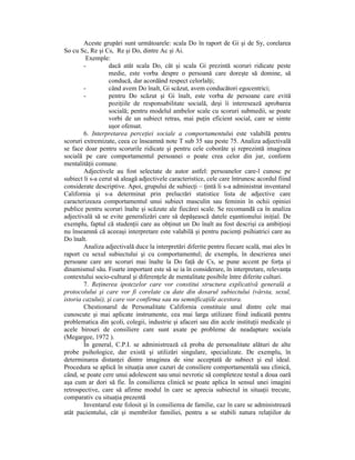 Aceste grupări sunt următoarele: scala Do în raport de Gi şi de Sy, corelarea
So cu Sc, Re şi Cs, Re şi Do, dintre Ac şi Ai.
         Exemple:
        -          dacă atât scala Do, cât şi scala Gi prezintă scoruri ridicate peste
                   medie, este vorba despre o persoană care doreşte să domine, să
                   conducă, dar acordând respect celorlalŃi;
        -          când avem Do înalt, Gi scăzut, avem conducători egocentrici;
        -          pentru Do scăzut şi Gi înalt, este vorba de persoane care evită
                   poziŃiile de responsabilitate socială, deşi îi interesează aprobarea
                   socială; pentru modelul ambelor scale cu scoruri submedii, se poate
                   vorbi de un subiect retras, mai puŃin eficient social, care se simte
                   uşor ofensat.
        6. Interpretarea perceŃiei sociale a comportamentului este valabilă pentru
scoruri extremizate, ceea ce înseamnă note T sub 35 sau peste 75. Analiza adjectivală
se face doar pentru scorurile ridicate şi pentru cele coborâte şi reprezintă imaginea
socială pe care comportamentul persoanei o poate crea celor din jur, conform
mentalităŃii comune.
        Adjectivele au fost selectate de autor astfel: persoanelor care-l cunosc pe
subiect li s-a cerut să aleagă adjectivele caracteristice, cele care întrunesc acordul fiind
considerate descriptive. Apoi, grupului de subiecŃi – Ńintă li s-a administrat inventarul
California şi s-a determinat prin prelucrări statistice lista de adjective care
caracterizeaza comportamentul unui subiect masculin sau feminin în ochii opiniei
publice pentru scoruri înalte şi scăzute ale fiecărei scale. Se recomandă ca în analiza
adjectivală să se evite generalizări care să depăşească datele eşantionului iniŃial. De
exemplu, faptul că studenŃii care au obŃinut un Do înalt au fost descrişi ca ambiŃioşi
nu înseamnă că aceeaşi interpretare este valabilă şi pentru pacienŃi psihiatrici care au
Do înalt.
        Analiza adjectivală duce la interpretări diferite pentru fiecare scală, mai ales în
raport cu sexul subiectului şi cu comportamentul; de exemplu, în descrierea unei
persoane care are scoruri mai înalte la Do faŃă de Cs, se pune accent pe forŃa şi
dinamismul său. Foarte important este să se ia în considerare, în interpretare, relevanŃa
contextului socio-cultural şi diferenŃele de mentalitate posibile între diferite culturi.
        7. ReŃinerea ipotezelor care vor constitui structura explicativă generală a
protocolului şi care vor fi corelate cu date din dosarul subiectului (vârsta, sexul,
istoria cazului), şi care vor confirma sau nu semnificaŃiile acestora.
        Chestionarul de Personalitate California constituie unul dintre cele mai
cunoscute şi mai aplicate instrumente, cea mai larga utilizare fiind indicată pentru
problematica din şcoli, colegii, industrie şi afaceri sau din acele instituŃii medicale şi
acele birouri de consiliere care sunt axate pe probleme de neadaptare sociala
(Megargee, 1972 ).
        În general, C.P.I. se administrează că proba de personalitate alături de alte
probe psihologice, dar există şi utilizări singulare, specializate. De exemplu, în
determinarea distanŃei dintre imaginea de sine acceptată de subiect şi eul ideal.
Procedura se aplică în situaŃia unor cazuri de consiliere comportamentală sau clinică,
când, se poate cere unui adolescent sau unui nevrotic să completeze testul a doua oară
aşa cum ar dori să fie. În consilierea clinică se poate aplica în sensul unei imagini
retrospective, care să afirme modul în care se aprecia subiectul in situaŃii trecute,
comparativ cu situaŃia prezentă
        Inventarul este folosit şi în consilierea de familie, caz în care se administrează
atât pacientului, cât şi membrilor familiei, pentru a se stabili natura relaŃiilor de
 