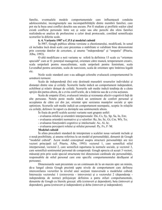 familie, eventualele modele comportamentale care influenŃează conduita
adolescentului, incongruenŃele sau incompatibilităŃile dintre membrii familiei, care
pot sta la baza unui conflict deschis sau ascuns. Pot fi studiate şi profilele soŃilor când
există conflicte personale între soŃ şi soŃie sau alte perechi din sfera familiei
realizându-se analiza de profunzime a celor două protocoale, corelând semnificaŃia
scorurilor la diferite scale.
        6. 4. Varianta 1987 a C.P.I şi modelul cuboid
        În l987, Gough publica ultima versiune a chestionarului, modificată, în senul
că includea încă două scale care prezentau o stabilitate si validitate bine demonstrate
prin coerenŃa datelor de cercetare, şi anume "independenŃa" şi “empatia" (Pitariu,
Albu, 1993).
        O altă modificare a noii variante se referă la definirea 13 scale cu “orientare
specială" cum ar fi: potenŃial managerial, orientare către muncă, temperament creativ,
scala unipolară pentru masculinitate, scala unipolară pentru feminitate, scala
Levendhal pentru anxietate, scala de narcisism, scala de orientare spre întărirea legală
etc.
        Noile scale standard care s-au adăugat celoralte evaluează comportamentul în
următorii termeni:
        Scala de independenŃă (In) este destinată masurării resurselor individului şi
distanŃei dintre sine şi ceilalŃi. Scorurile înalte indică un comportament independent,
echilibrat şi relativ detaşat de ceilalŃi. Scorurile sub medie indică tendinŃa de a căuta
sprijin din partea altora, de a evita conf1ictele, de a întârzia sau de a evita acŃiunea.
        Scala de empatie (Em), evaluează intuiŃia şi rezonanŃa afectiv-cognitivă faŃă de
alte persoane. Notele peste medie indică un sentiment de confort personal şi
acceptarea de către cei din jur, orientat spre sesizarea nuanŃelor sociale şi spre
optimism. Scorurile sub medie indică un comportament neempatic, sceptic în relaŃiile
cu ceilalŃi, defensiv în raport cu dorinŃele sau sentimentele altora.
        În foaia de profil scalele acestei variante sunt grupate astfel:
        - evaluarea stilului şi orientării interpersonale: Do, Cs, Sy, Sp, Sa, In, Em;
        - evaluarea orientării normative şi a valorilor: Re, So, Sc, Gi, Cm, Wb, To;
        - evaluarea funcŃionării cognitive şi intelectuale: Ac, Ai, Ie;
        - evaluarea perceperii rolului şi stilului personal: Py, Fx, F /M.
        Modelul cuboid
        În afara procedurii standard de interpretare a scalelor noua variantă include şi
o nouă posibilitate, şi anume referirea la un model al personalităŃii, denumit de Gough
“modelul cuboid". Acest model conceptual asupra structurii personalităŃii are trei
vectori principali (cf. Pitariu, Albu, 1993): vectorul 1, care semnifică stilul
interpersonal, vectorul 2, care semnifică raportarea la normele sociale, şi vectorul 3,
care semnifică sentimentul personal de competenŃă. Gough aprecia că aceşti 3 vectori,
măsuraŃi prin prin scale special structurate trei dimensiuni cardinale ale personalităŃii,
responsabile de stilul personal care este specific comportamentului desfăşurat al
persoanei.
        Dimensiunile sunt prezentate ca un continuum de la un maxim spre un minim,
de-a lungul căruia Gough prezintă şapte nivele de comportament care definesc
intercorelarea vectorilor la nivelul unei secŃiuni transversale a modelului cuboid.
IntersecŃia vectorului 1 (extraversia - introversia) şi a vectorului 2 (dependenŃa -
independenŃa de norme) prilejuieşte definirea a patru stiluri comportamentale,
denumite de Gough cu literele greceşt: alfa (extravert şi dependent), beta (introvert şi
dependent), gama (extravert şi independent) şi delta (introvert şi independent).
 