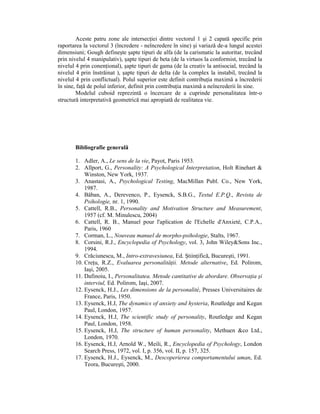 Aceste patru zone ale intersecŃiei dintre vectorul 1 şi 2 capată specific prin
raportarea la vectorul 3 (încredere - neîncredere în sine) şi variază de-a lungul acestei
dimensiuni; Gough defineşte şapte tipuri de alfa (de la carismatic la autoritar, trecând
prin nivelul 4 manipulativ), şapte tipuri de beta (de la virtuos la conformist, trecând la
nivelul 4 prin conenŃional), şapte tipuri de gama (de la creativ la antisocial, trecând la
nivelul 4 prin înstrăinat ), şapte tipuri de delta (de la complex la instabil, trecând la
nivelul 4 prin conflictual). Polul superior este definit contribuŃia maximă a încrederii
în sine, faŃă de polul inferior, definit prin contribuŃia maximă a neîncrederii în sine.
        Modelul cuboid reprezintă o încercare de a cuprinde personalitatea într-o
structură interpretativă geometrică mai apropiată de realitatea vie.




       Bibliografie generală

       1. Adler, A., Le sens de la vie, Payot, Paris 1953.
       2. Allport, G., Personality: A Psychological Interpretation, Holt Rinehart &
           Winston, New York, 1937.
       3. Anastasi, A., Psychological Testing, MacMillan Publ. Co., New York,
           1987.
       4. Băban, A., Derevenco, P., Eysenck, S.B.G., Testul E.P.Q., Revista de
           Psihologie, nr. 1, 1990.
       5. Cattell, R.B., Personality and Motivation Structure and Measurement,
           1957 (cf. M. Minulescu, 2004)
       6. Cattell, R. B., Manuel pour l'aplication de l'Echelle d'Anxieté, C.P.A.,
           Paris, 1960
       7. Corman, L., Nouveau manuel de morpho-psihologie, Stalts, 1967.
       8. Corsini, R.J., Encyclopedia of Psychology, vol. 3, John Wiley&Sons Inc.,
           1994.
       9. Crăciunescu, M., Intro-extravesiunea, Ed. ŞtiinŃifică, Bucureşti, 1991.
       10. CreŃu, R.Z., Evaluarea personalităŃii. Metode alternative, Ed. Polirom,
           Iaşi, 2005.
       11. Dafinoiu, I., Personalitatea. Metode cantitative de abordare. ObservaŃia şi
           interviul, Ed. Polirom, Iaşi, 2007.
       12. Eysenck, H.J., Les dimensions de la personalité, Presses Universitaires de
           France, Paris, 1950.
       13. Eysenck, H.J, The dynamics of anxiety and hysteria, Routledge and Kegan
           Paul, London, 1957.
       14. Eysenck, H.J, The scientific study of personality, Routledge and Kegan
           Paul, London, 1958.
       15. Eysenck, H.J, The structure of human personality, Methuen &co Ltd.,
           London, 1970.
       16. Eysenck, H.J, Arnold W., Meili, R., Encyclopedia of Psychology, London
           Search Press, 1972, vol. I, p. 356, vol. II, p. 157, 325.
       17. Eysenck, H.J., Eysenck, M., Descoperierea comportamentului uman, Ed.
           Teora, Bucureşti, 2000.
 