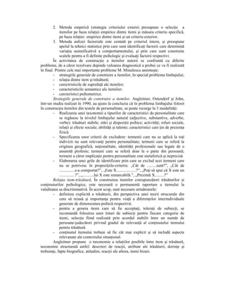 2. Metoda empirică (strategia criteriului extern) presupune o selecŃie a
             itemilor pe baza relaŃiei empirice dintre itemi şi măsura criteriu specifică,
             pe baza relaŃiei empirice dintre itemi şi un criteriu exterior.
         3. Metoda anlizei factoriale este centată pe criteriul intern, şi presupune
             apelul la tehnici statistice prin care sunt identificaŃi factorii care determină
             variaŃia semnificativă a comportamentului, şi prin care sunt construite
             scalele pentru a fi definite psihologic şi evaluaŃi factorii respectivi.
         În activitatea de construcŃie a itemilor autorii se confruntă cu diferite
probleme, de a căror rezolvare depinde valoarea diagnostică a probei ce va fi realizată
în final. Printre cele mai importante probleme M. Minulescu aminteşte:
         - strategiile generale de construire a itemilor, în special problema limbajului;
         - relaŃia dintre item şi trăsătură;
         - carectristicile de suprafaŃă ale itemilor;
         - caracteristicile semantice ale itemilor;
         - carcteristici psihometrice.
         Strategiile generale de construire a itemilor. Angleitner, Ostendorf şi John,
într-un studiu realizat în 1990, au ajuns la concluzia că în problema limbajului folosit
în construcŃia itemilor din testele de personalitate, se poate recurge la 3 modalităŃi:
         - Realizarea unei taxonomii a tipurilor de caracteristici de personalitate care
             se regăsesc la nivelul limbajului natural (adjective, substantive, adverbe,
             verbe): trăsături stabile; stări şi dispoziŃii psihice; activităŃi; roluri sociale,
             relaŃii şi efecte sociale; abilităŃi şi talente; caracteristici care Ńin de prezenŃa
             fizică.
         - Specificarea unor criterii de excludere: termenii care nu se aplică la toŃi
             indivizii nu sunt relevanŃi pentru personalitate; termeni care se referă la
             originea geografică, naŃionalitate, identităŃi profesionale sau legate de o
             anumită profesie; termeni care se referă doar la o parte din persoană;
             termeni a căror implicaŃie pentru personalitate este metaforică şi neprecisă.
         - Elaborarea unei grile de identificare prin care se exclud acei termeni care
             nu se potrivesc în propoziŃiile-criteriu: „Cât de .........sunt?”, „Cât de
             ...............s-a comportat?”, „Este X...................?”, „PoŃi să spui că X este un
             ...............?”, „...........lui X este remarcabilă.”, „Prezintă X.........?”
         RelaŃia item-trăsătură. În construirea itemilor corespunzători trăsăturilor şi
conŃinuturilor psihologice, este necesară o permanentă raportare a itemului la
validitatea sa discriminativă. În acest scop, sunt necesare următoarele:
         - definirea explicită a trăsăturii, din perspectiva unei teorii strucurale din
             care să reiasă şi importanŃa pentru viaŃă a diferenŃelor interindividuale
             generate de dimensiunea psihică respectivă.
         - pentru a genera itemi care să fie acceptaŃi, toleraŃi de subiecŃi, se
             recomandă folosirea unor loturi de subiecŃi pentru fiecare categorie de
             itemi, selecŃia fiind realizată prin acordul stabilit între un număr de
             persoane-judecători privind gradul de relevanŃă al conŃinutului itemului
             pentru trăsătură.
         - conŃinutul itemului trebuie să fie cât mai explicit şi să includă aspecte
             relevanate ale contextului situaŃional.
         Angleitner propune o taxonomie a relaŃiilor posibile între item şi trăsătură,
taxonomie structurată astfel: descrieri de reacŃii, atribute ale trăsăturii, dorinŃe şi
trebuinŃe, fapte biografice, atitudini, reacŃii ale altora, itemi bizari.
 