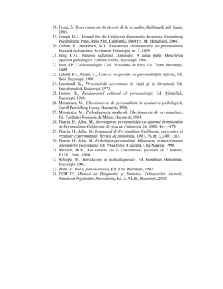 18. Freud, S. Trois essais sur la theorie de la sexualite, Gallimard, col. Idees,
    1963.
19. Gough, H.J., Manual for the California Personality Inventory, Consulting
    Psychologist Press, Palo Alto, California, 1969 (cf. M. Minulescu, 2004).
20. Gulian, E., Andriescu, N.T., Etalonarea chestionarului de personalitate
    Eysenck în România, Revista de Psihologie, nr. 3, 1975.
21. Jung, C.G., Puterea sufletului. Antologie. A doua parte. Descrierea
    tipurilor psihologice, Editura Anima, Bucureşti, 1994.
22. Jues, J.P., Caracterologia. Cele 10 sisteme de bază. Ed. Teora, Bucureşti,
    1999.
23. Lelord, Fr., Andre, C., Cum să ne purtăm cu personalităŃile dificile, Ed.
    Trei, Bucureşti, 1998.
24. Leonhard, K., PersonalităŃi accentuate în viaŃă şi în literatură, Ed.
    Enciclopedică, Bucureşti, 1972.
25. Linton, R., Fundamentul cultural al personalităŃii, Ed. ŞtiinŃifică,
    Bucureşti, 1968.
26. Minulescu, M., Chestionarele de personalitate în evaluarea psihologică,
    Garell Publishing House, Bucureşti, 1996.
27. Minulescu, M., Psihodiagnoza modernă. Chestionarele de personalitate,
    Ed. FundaŃiei România de Mâine, Bucureşti, 2004.
28. Pitariu, H. Albu, M., Investigarea personalităŃii cu ajutorul Inventarului
    de Personalitate California, Revista de Psihologie 26, 1980, 461 – 473.
29. Pitariu, H., Albu, M., Inventarul de Personalitate California: prezentare şi
    rezultate experimentale, Revista de psihologie, 1993, 39, nr. 3, 249 – 263.
30. Pitariu, H., Albu, M., Psihologia personalului. Măsurarea şi interpretarea
    diferenŃelor individuale, Ed. Presa Univ. Clujeană, Cluj Napoca, 1996.
31. Sheldon, W.R., Les varietis de la constitutions psysione de l homme,
    P.U.F., Paris, 1950.
32. Şchiopu, U., Introducere în psihodiagnostic, Ed. FundaŃiei Humanitas,
    Bucureşti, 2002.
33. Zlate, M. Eul şi personalitatea, Ed. Trei, Bucureşti, 1997.
34. DSM IV, Manual de Diagnostic şi Statistica Tulburărilor Mentale,
    American Psychiatric Association, Ed. A.P.L.R., Bucureşti, 2000.
 