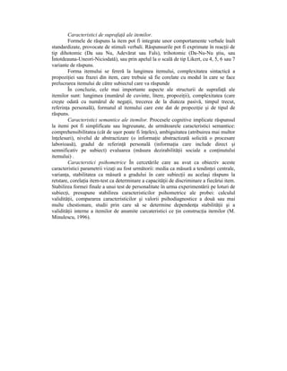 Caracteristici de suprafaŃă ale itemilor.
        Formele de răspuns la item pot fi integrate unor comportamente verbale înalt
standardizate, provocate de stimuli verbali. Răspunsurile pot fi exprimate în reacŃii de
tip dihotomic (Da sau Nu, Adevărat sau Fals), trihotomic (Da-Nu-Nu ştiu, sau
Întotdeauna-Uneori-Niciodată), sau prin apelul la o scală de tip Likert, cu 4, 5, 6 sau 7
variante de răspuns.
        Forma itemului se fereră la lungimea itemului, complexitatea sintactică a
propoziŃiei sau frazei din item, care trebuie să fie corelate cu modul în care se face
prelucrarea itemului de către subiectul care va răspunde
        În concluzie, cele mai importante aspecte ale structurii de suprafaŃă ale
itemilor sunt: lungimea (numărul de cuvinte, litere, propoziŃii), complexitatea (care
creşte odată cu numărul de negaŃii, trecerea de la diateza pasivă, timpul trecut,
referinŃa personală), formatul al itemului care este dat de propoziŃie şi de tipul de
răspuns.
        Caracteristici semantice ale itemilor. Procesele cognitive implicate răspunsul
la itemi pot fi simplificate sau îngreunate, de următoarele caracteristici semantice:
comprehensibilitatea (cât de uşor poate fi înŃeles), ambiguitatea (atribuirea mai multor
înŃelesuri), nivelul de abstractizare (o informaŃie abstractizată solicită o procesare
laborioasă), gradul de referinŃă personală (informaŃia care include direct şi
semnificativ pe subiect) evaluarea (măsura dezirabilităŃii sociale a conŃinutului
itemului) .
        Caracterstici psihometrice În cercetările care au avut ca obiectiv aceste
caracteristici parametrii vizaŃi au fost următorii: media ca măsură a tendinŃei centrale,
varianŃa, stabilitatea ca măsură a gradului în care subiecŃii au acelaşi răspuns la
retstare, corelaŃia item-test ca determinare a capacităŃii de discriminare a fiecărui item.
Stabilirea formei finale a unui test de personalitate în urma experimentării pe loturi de
subiecŃi, presupune stabilirea caracteristicilor psihometrice ale probei: calculul
validităŃii, compararea caracteristicilor şi valorii psihodiagnostice a două sau mai
multe chestionare, studii prin care să se determine dependenŃa stabilităŃii şi a
validităŃii interne a itemilor de anumite carcateristici ce Ńin construcŃia itemilor (M.
Minulescu, 1996).
 
