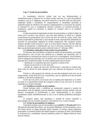 Cap. 2. Testele de personalitate

        Ca instrumente obiective, testele sunt uni sau bidimensionale şi
multidimensionale. ConŃinutul lor se referă, tematic mai ales, la o serie de probleme
complexe, cum ar fi: adaptarea, structurile formative şi de prim ordin ale intereselor,
implicaŃia latentă a atitudinilor în comportamente şi mentalitate (dorinŃele şi
aspiraŃiile legate de atitudini şi de interese), temperamentul cu activismul său specific
şi caracterul în care se condensează structuri evaluative şi controlul personal al
conduitelor, gradul lor moralitate şi adaptare la cerinŃele vieŃii şi la condiŃiile
existenŃiale.
        O altă caracteristică importantă a testelor de personalitate se referă la faptul că
testele pot fi analitice sau sintetice; cele care sunt analitice se referă la o singură
caracteristică de personalitate (sau la două sau trei). În astfel de cazuri, itemii sunt
meniŃi să patrundă în profunzime şi sunt saturaŃi în toate caracteristicile potenŃiale ale
structurii de personalitate implicată în analiza diagnostică. Din categoria testelor
sintetice amintim testele proiective, teste ce au fost adesea criticate, mai ales datorită
modului de interpretare a răspunsurilor pe care le provoacă, răspunsuri ce sunt, de
fapt, mai profund reprezentative pentru subiectul testat. (U. Şchiopu, 2002)
        2.1.Atitudinea subiecŃilor în faŃa testelor de personalitate
        Un fenomen frecvent întâlnit, la aplicarea testelor de personalitate, cu excepŃia
celor proiective, este cel prin care subiecŃii au o atitudine mai deosebită, care se
manifestă prin a se prezenta cum cred ca ar dori cel ce-l investighează. Acest fenomen
intră în categoria aşa-numitului, efect de faŃadă, care este descris de încercarea de a se
prezenta într-o lumină favorabilă. Această conduită poate lua trei forme:
        - tendinŃa de a se manifesta aşa cum, în genere, ar trebui să fie;
        - să pară că este la fel cu cei de vârsta lui;
        - dorinŃa de a părea aşa cum este văzută pozitiv o persoană cu statutul său;
fiind vorba de efectul de bună reputaŃie prin care subiectul dă răspunsuri la fel de
bune.
        Există şi o altă categorie de subiecŃi, cei care dau răspunsuri prin care vor să
atraga atenŃia, acesta fiind efectul de originalitate, care se exprimă ceva mai rar decât
celelalte, şi mai mult la adolescenŃi.
        Un alt efect de cel de convenienŃă care se exprima prin răspunsuri ce ar trebui
să existe la o personalitate model din categoria testată şi care este activ în viziunea
experŃilor şi a oricărei autorităŃi.
        2.2. Clasificarea testelor de personalitate
        Ursula Şchiopu oferă o clasificare pe următoarele categorii a testelor de
personalitate: teste de adaptare, teste de atitudini şi aspiraŃii, dorinŃe, idealuri, teste de
interese (vocaŃionale şi profesionale) şi teste temperamentale şi de caracter
(moralitate), testele multidimensionate şi cele ce au în atenŃie problemele patologice
(2002).
        O categorie aparte, care presupune o metodă de testare complexă a
personalităŃii este cea a testelor proiective, mult folosite şi cu o mare varietate.
        2.3. Testele de personalitate de adaptare
        Unul dintre primele teste de personalitate este testul R. S. Woodworth P.D.S.
(Woodworth Personal Data Sheet, sau Inventarul Multifazic de Personalitate), care a
fost intens folosit în timpul primului război mondial, în Europa, pentru depistarea
persoanelor cu anomalii psihice din rândul trupelor ce mergeau pe front, fiind elaborat
în încercarea de a standardiza interviul psihiatric pentru a-l adapta testării pe loturi
mari de subiecŃi.
 