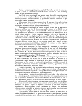 Testul a fost aplicat, pentru prima data în 1918 şi a fost revizuit de numeroase
ori până s-a ajuns la varianta Woodworth-Matthews, variantă ce a fost mult timp
folosită de către psihologii practicieni.
         Cei 76 de itemi contribuie la una sau mai multe din scalele vizate de test, şi
anume: emotivitatea simplă; tendinŃele obsesive şi psihastenice; tendinŃe schizoide;
tendinŃe paranoide; tendinŃe depresive şi ipohondrice; tendinŃe impulsive şi spre
agresivitate; tendinŃe antisociale.
         Chestionarul Woodworth este un chestionar de adaptare şi care a fost validat
pe 2 000 de persoane normale şi pe un lot de nevrotici. Scopul evaluării este
evidenŃierea inadaptării datorată patologiei personalităŃii.
         Încercările de perfecŃionare ale testului au dus la variante noi, iar la acesta s-a
ajuns prin stabilirea unei liste de simptome ce au fost incluse în întrebări la care se
solicită răspunsuri de tipul da/nu. Initial, au fost 116 itemi în chestionar, dar ulterior
s-au reŃinut doar cei la care s-a dat un răspuns semnificativ, cel puŃin de două ori în
grupul psihonevroticilor. Printre variantele elaborate, prin aceste încercări de
perfecŃionare, din cele mai răspândite a fost varianta Woodworth - Cagy, dar mai ales
varianta Woodworth-Matthews P.D.S. Au existat şi încercări de a face forme pentru
copiii cu tendinŃe delincvente. În acest sens, amintim varianta Former Woodworth-
Matthews elaborată pentru tineri şi care conŃine intenŃia de a stabili structura
tendinŃelor, măsurarea emotionălităŃii, a fragilităŃii ei, pentru a se putea organiza
proiecte de restabilire a emotivităŃii şi personalităŃii.
         Itemii sunt consideraŃi ca fiind transparenŃi, neexistând o preocupare
accentuată pentru controlul atitudinii subiectului faŃă de test; între cele două variante
de răspuns dihotomice, subiectul îşi recunoaşte respectiva manifestare sau fapt psihic
prin răspunsul Da. În plus, testul este considerat în prezent ca având o utilitate
scăzută, pornind de la o incompatibilitate cu noua diagnoză psihiatrică, dar şi de la
inconsistenŃa studiilor de validare. (M. Minulescu, 1996)
         Chestionarul Cornell Index este un alt instrumentar psihodiagnostic apropiat
de testul Woodworth, test alcătuit de un grup de psihologi şi psihiatri de la
Universitatea Cornell, elaborat în timpul celui de-al doilea război mondial. Itemii
chestionarului au fost centraŃi pe sentimentele de anxietate, modificări anormale de
dispoziŃie, sensibilitate accentuată, neîncredere excesivă, ipohondrie, reacŃii
psihosomatice, fiind folosit mai ales în FranŃa.
         Scopul pentru care a fost creat testul a fost unul dublu, şi anume: evaluarea
rapidă a unui număr mare de subiecŃi, din perspectiva unor tendinŃe psiho-patologice;
rolul itemilor ca elemente importante a unui ghid de interviu pentru persoanele la care
se investighează tulburări psihosomatice sau neuro-psihiatrice.
         Prima variantă a testului, denumită Cornell Selectee Index, a fost utilizată mai
ales pentru diagnoza în centrele de recrutare, şi includea trei categorii de itemi: cei
care se refereau la identificarea persoanelor cu tulburări de personalitate; cei care se
referă la tulburările somatice şi cei care vizează comportamentul în serviciile armate.
         Dimensiunile psihosomatice şi neuropatologice vizate în test sunt: deficienŃe
de adaptare exprimate printr-o afectivitate dominată de temeri, frică; reacŃii afective
patologice, în special legate de depresie; nervozitate şi anxietate; simptome
psihosomatice neurocirculatorii; reacŃii patologice de spaimă; alte simptome
psihopatologice; ipohondrie şi astenie; simptome psihosomatice gastrointestinale;
sensibilitate excesivă şi lipsă de încredere; tulburări psihopate.
         Aplicabilitatea testului poate fi descrisă astfel: folosirea pe loturi mari de
indivizi pentru identificarea celor cu problematică psihiatrică; cu rol de test secundar
pentru definitivarea situaŃiei acelor indivizi care înregistrează o cotă ridicată la scala
 