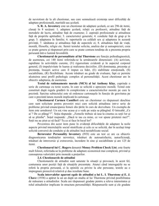 de nevrotism de la alt chestionar, sau care semnalează existenŃa unor dificultăŃi de
adaptare profesională, maritală sau şcolară.
        S. R. A. Inventory este un chestionar de adaptare şcolară, ce are 296 de itemi,
clasaŃi în 8 secŃiuni: 1. adaptare şcolară, relaŃii cu profesorii, atitudine faŃă de
metodele de lucru, atitudine faŃă de examene; 2. aspiraŃii profesionale şi atitudinea
faŃă de propriile aptitudini; 3. caracteristici generale; 4. conduite faŃă de grup şi în
grup; 5. adaptarea în familie; 6. raporturile cu celălalt sex şi adaptarea în această
privinŃă; 7. sănătatea şi atitudinea faŃă de aspectele ei; 8. atitudinea faŃă de viaŃă,
morală, filosofie, religie etc. Itemii testului solicita, analiza dar şi autoaprecieri, ceea
ce poate genera şi răspunsuri prin care se poate contura tendinŃa de a prezenta propria
persoană într-o lumină favorabilă.
        Chestionarul de personalitate al lui Thurstone are funcŃie psihodiagnostică,
de asemenea, cei 140 itemi referindu-se la următoarele dimensiuni: (A) activism,
rapiditate în activităŃile curente, (V) rigurozitate evidentă şi în aspectul corporal
general, (I) impulsivitate în luarea şi realizarea deciziilor, (D) dominanŃa, prezenŃa şi
prestanŃa, însuşiri active care îl impun ca lider, (E) stabilitate emoŃională, (S)
sociabilitate, (R) flexibilitate. Aceste trăsături au grade de evaluare, fapt ce permite
alcatuirea unui profil psihologic complex al personalităŃii. Acest chestionar are în
obiectiv adaptarea, de asemenea.
        Testul de rationamente morale (MCS) al lui Anthony Klay, cuprinde o
serie de cartonaşe cu texte scurte, în care se solicită o apreciere morală. Testul este
constituit după regula gradării în complexitate a caracteristicilor morale pe care le
prezintă. Sarcina subiectului este să ordoneze cartonaşele în funcŃie de gravitatea pe
care o prezintă latura morală implicată în cartonaşe.
        Chestionarul Carmen Camilleri este un chestionar cu răspunsuri deschise
care sunt solicitate pentru povestiri mici care solicită atitudinea intr-o serie de
probleme privind emanciparea femeii din Ńările în curs de dezvoltare. Un exemplu de
item este următorul: Un soŃ vine acasa şi o vede pe soŃia sa plângînd. O întreabă ,,Ce
ai`? De ce plângi‘?”. SoŃia răspunde: ,,Femeile trebuie să iasa la cinema cu soŃii lor şi
să se plimbe". SoŃul raspunde: ,,Dacă te iau cu mine, ce vor spune prietenii mei?”.
SoŃii nu au ştiut ce să facă? Tu ce ai face în locul lor?
        Povestirea din acest item pune în evidenŃă dificultăŃile de adaptare la noile
aspecte privind interrelaŃiile social stratificate şi cele ce se solicită, dar în acelaşi timp
solicită conversii de conduite şi de atitudini încă nestabilizate social.
        Bernreuter Personality lnventory (l93l) este un test ce are ca obiectiv
diagnosticarea tendinŃelor nevrotice, trăsături de autosatisfactie, autoeficienŃă,
trăsături de introversie şi extraversie, încredere în sine şi sociabilitate şi are 125 de
itemi.
        Chestionarul lui C. Rogers denumit Money Problem Check List; este foarte
mult folosit, referindu-se la probleme de adaptare economică mai complexă, privind şi
cunoaşterea valorizării prin monede a preŃurilor.
        2.4. Chestionarele de atitudini
        Chestionarele de atitudini sunt saturate în situaŃii şi provoacă, în acest fel,
conturarea unor poziŃii faŃă de situaŃiile prezentate. Atunci când interogaŃiile nu se
referă la propria persoană, ci la opiniile cu privire la alte persoane, testele au o
impregnare proiectivă relativă şi dau rezultate bune.
        Scala intervalelor aparent egale de atitudini a lui L. I. Thurstone şi E. J.
Chave (1938) a apărut la un an după un studiu al lui Thurstone privind posibilitatea
de măsurare a atitudinilor. Scala are răspunsuri gradate pentru a releva intensitatea şi
rolul atitudinilor implicate în structura personalităŃii. Răspunsurile sunt şi ele gradate
 