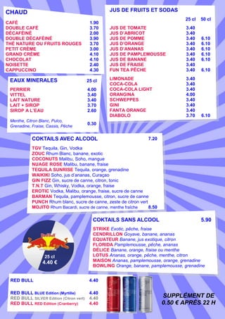 JUS DE FRUITS ET SODAS

CHAUD
CAFÉ
DOUBLE CAFÉ
DÉCAFÉINÉ
DOUBLE DÉCAFÉINÉ
THÉ NATURE OU FRUITS ROUGES
PETIT CRÈME
GRAND CRÈME
CHOCOLAT
NOISETTE
CAPPUCCINO

1.90
3.70
2.00
3.90
3.70
3.00
4.10
4.10
2.40
4.30

EAUX MINERALES

25 cl

PERRIER
VITTEL
LAIT NATURE
LAIT + SIROP
SIROP A L’EAU

4.00
3.40
3.40
3.70
2.60

Menthe, Citron Blanc, Pulco,
Grenadine, Fraise, Cassis, Pêche

25 cl

50 cl

JUS DE TOMATE
JUS D’ABRICOT
JUS DE POMME
JUS D’ORANGE
JUS D’ANANAS
JUS DE PAMPLEMOUSSE
JUS DE BANANE
JUS DE FRAISE
FUN TEA PÊCHE

3.40
3.40
3.40
3.40
3.40
3.40
3.40
3.40
3.40

6.10
6.10
6.10
6.10
6.10

LIMONADE
COCA-COLA
COCA-COLA LIGHT
ORANGINA
SCHWEPPES
GINI
FANTA ORANGE
DIABOLO

3.40
3.40
3.40
4.00
3.40
3.40
3.40
3.70

6.10

0.30

COKTAILS AVEC ALCOOL

6.10

7.20

TGV Tequila, Gin, Vodka
ZOUC Rhum Blanc, banane, exotic
COCONUTS Malibu, Soho, mangue
NUAGE ROSE Malibu, banane, fraise
TEQUILA SUNRISE Tequila, orange, grenadine
WAIKIKI Soho, jus d’ananas, Curaçao
GIN FIZZ Gin, sucre de canne, citron, tonic
T.N.T Gin, Whisky, Vodka, orange, fraise
EROTIC Vodka, Malibu, orange, fraise, sucre de canne
BARMAN Tequila, pamplemousse, citron, sucre de canne
PUNCH Rhum blanc, sucre de canne, zeste de citron vert
MOJITO Rhum Bacardi, sucre de canne, menthe fraîche
8.50

COKTAILS SANS ALCOOL

25 cl

4.40 €
RED BULL

5.90

STRIKE Exotic, pêche, fraise
CENDRILLON Goyave, banane, ananas
EQUATEUR Banane, jus exotique, citron
FLORIDA Pamplemousse, pêche, ananas
DÉLICE Banane, orange, fraise ou menthe
LOTUS Ananas, orange, pêche, menthe, citron
MAISON Ananas, pamplemousse, orange, grenadine
BOWLING Orange, banane, pamplemousse, grenadine
4.40

RED BULL BLUE Edition (Myrtille)
4.40
RED BULL SILVER Edition (Citron vert) 4.40
RED BULL RED Edition (Cranberry)
4.40

SUPPLÉMENT DE
0.50 € APRÈS 22 H

 